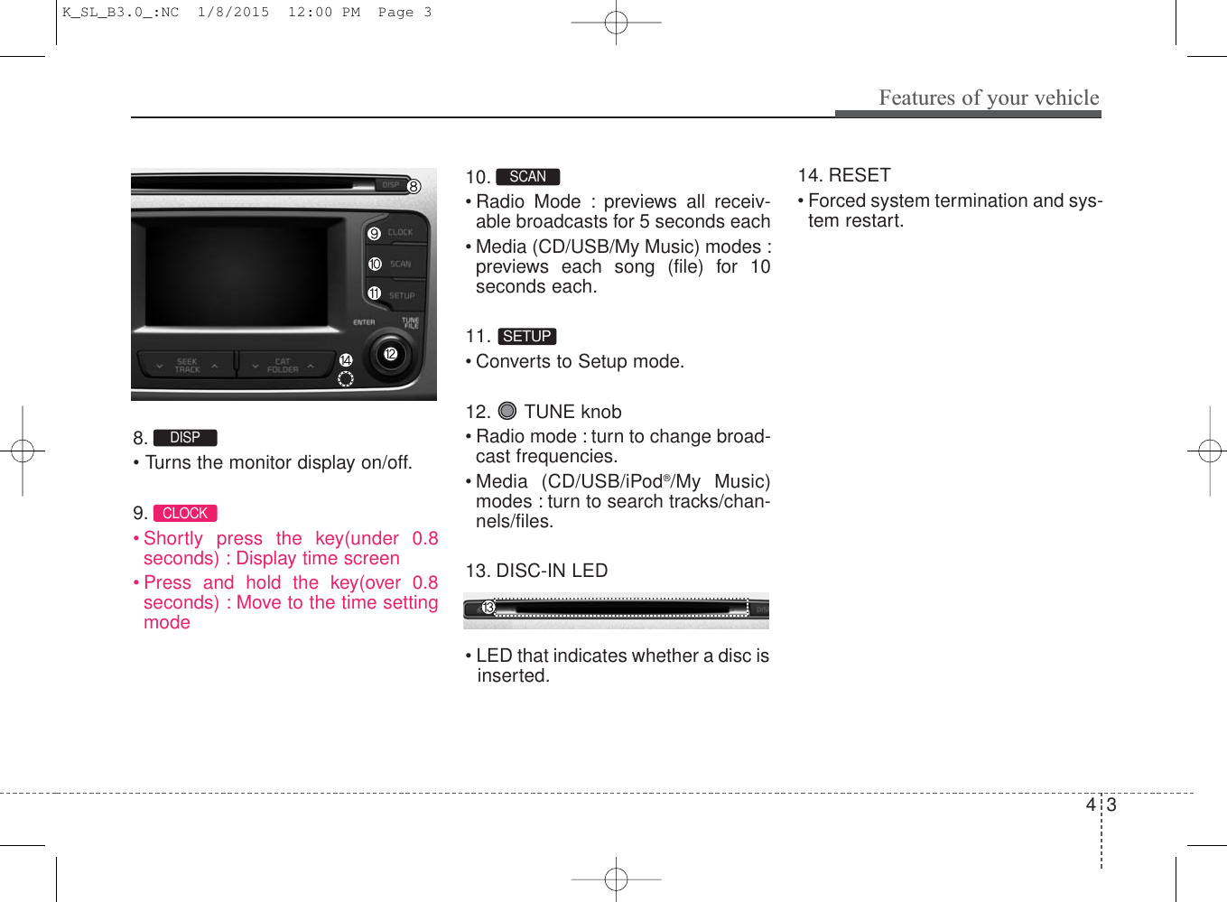 4 3Features of your vehicle8. • Turns the monitor display on/off.9. • Shortly press the key(under 0.8seconds) : Display time screen• Press and hold the key(over 0.8seconds) : Move to the time settingmode10. •Radio Mode : previews all receiv-able broadcasts for 5 seconds each• Media (CD/USB/My Music) modes :previews each song (file) for 10seconds each.11. • Converts to Setup mode.12. TUNE knob• Radio mode : turn to change broad-cast frequencies.• Media (CD/USB/iPod®/My Music)modes : turn to search tracks/chan-nels/files.13. DISC-IN LED• LED that indicates whether a disc isinserted.14. RESET• Forced system termination and sys-tem restart.CLOCKSETUPSCAN DISP K_SL_B3.0_:NC  1/8/2015  12:00 PM  Page 3