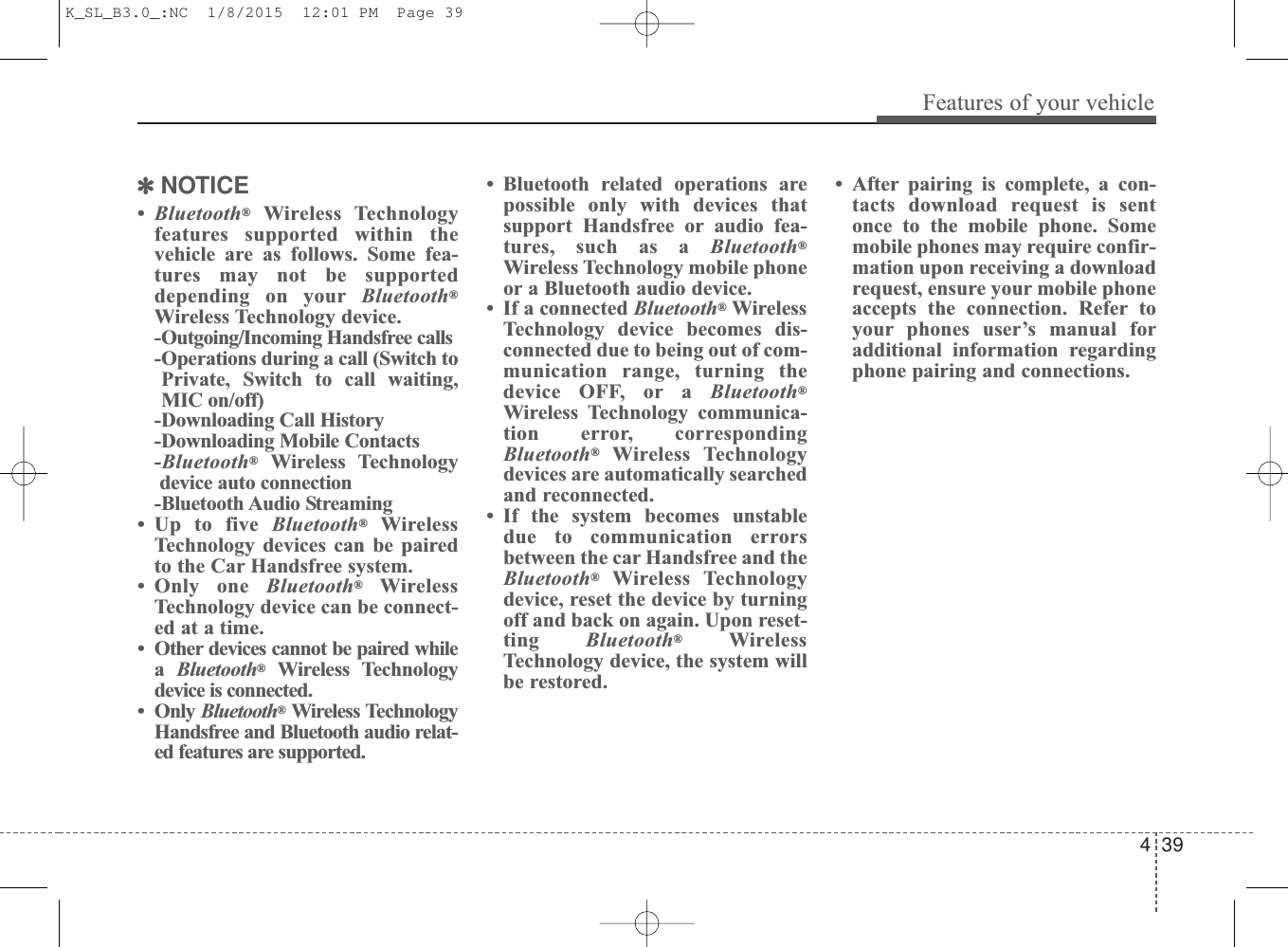 4 39Features of your vehicle✽NOTICE •Bluetooth®Wireless Technologyfeatures supported within thevehicle are as follows. Some fea-tures may not be supporteddepending on your Bluetooth®Wireless Technology device.-Outgoing/Incoming Handsfree calls-Operations during a call (Switch toPrivate, Switch to call waiting,MIC on/off)-Downloading Call History-Downloading Mobile Contacts-Bluetooth®Wireless Technology device auto connection-Bluetooth Audio Streaming• Up to five Bluetooth®WirelessTechnology devices can be pairedto the Car Handsfree system.• Only one Bluetooth®WirelessTechnology device can be connect-ed at a time.• Other devices cannot be paired whilea  Bluetooth®Wireless Technologydevice is connected.• Only Bluetooth®Wireless TechnologyHandsfree and Bluetooth audio relat-ed features are supported.• Bluetooth related operations arepossible only with devices thatsupport Handsfree or audio fea-tures, such as a Bluetooth®Wireless Technology mobile phoneor a Bluetooth audio device.• If a connected Bluetooth®WirelessTechnology device becomes dis-connected due to being out of com-munication range, turning thedevice OFF, or a Bluetooth®Wireless Technology communica-tion error, correspondingBluetooth®Wireless Technologydevices are automatically searchedand reconnected.• If the system becomes unstabledue to communication errorsbetween the car Handsfree and theBluetooth®Wireless Technologydevice, reset the device by turningoff and back on again. Upon reset-ting  Bluetooth®WirelessTechnology device, the system willbe restored.• After pairing is complete, a con-tacts download request is sentonce to the mobile phone. Somemobile phones may require confir-mation upon receiving a downloadrequest, ensure your mobile phoneaccepts the connection. Refer toyour phones user’s manual foradditional information regardingphone pairing and connections.K_SL_B3.0_:NC  1/8/2015  12:01 PM  Page 39