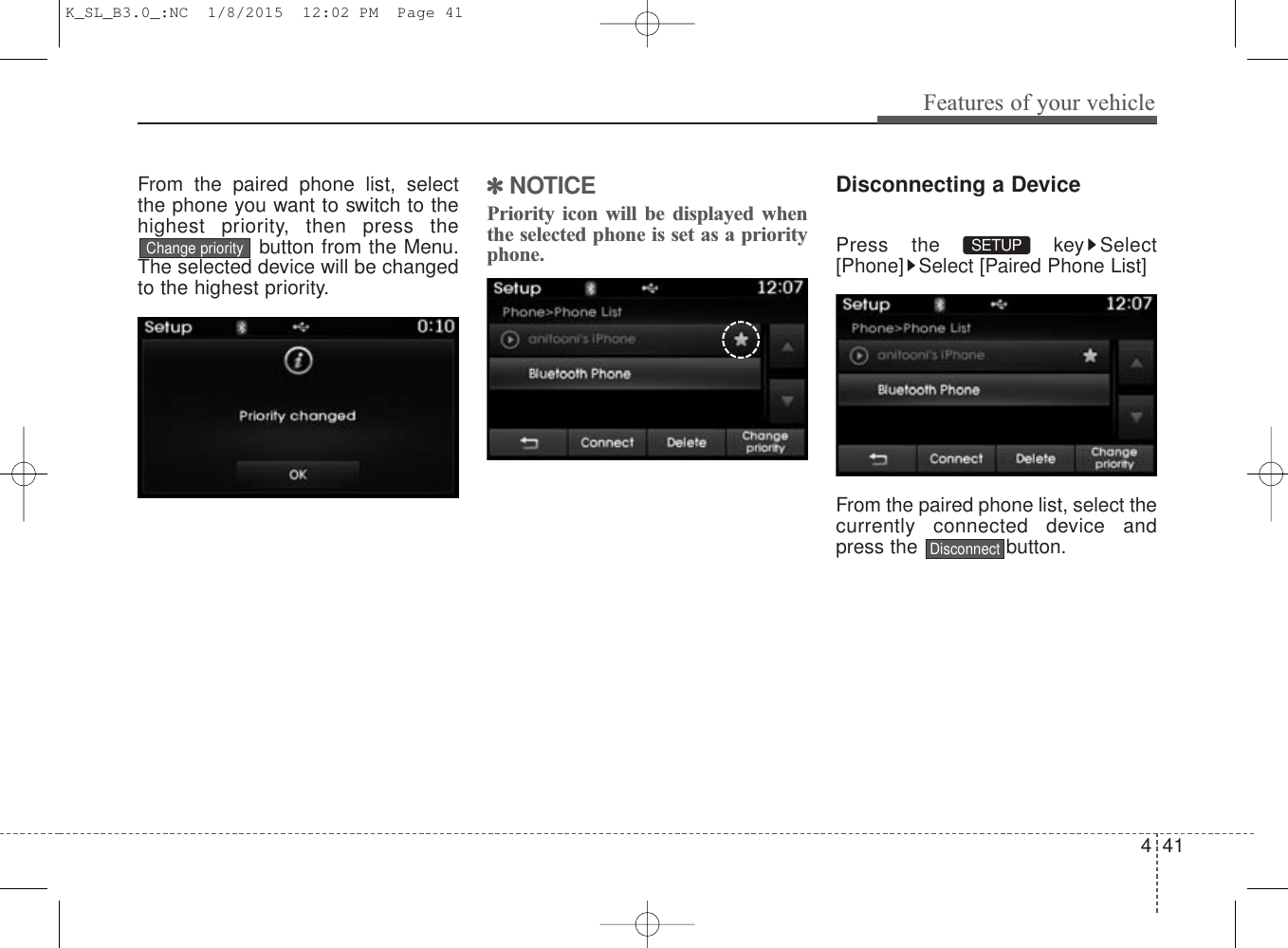 4 41Features of your vehicleFrom the paired phone list, selectthe phone you want to switch to thehighest priority, then press thebutton from the Menu.The selected device will be changedto the highest priority. ✽NOTICE Priority icon will be displayed whenthe selected phone is set as a priorityphone.Disconnecting a DevicePress the  key Select[Phone] Select [Paired Phone List]From the paired phone list, select thecurrently connected device andpress the  button.DisconnectSETUP Change priorityK_SL_B3.0_:NC  1/8/2015  12:02 PM  Page 41