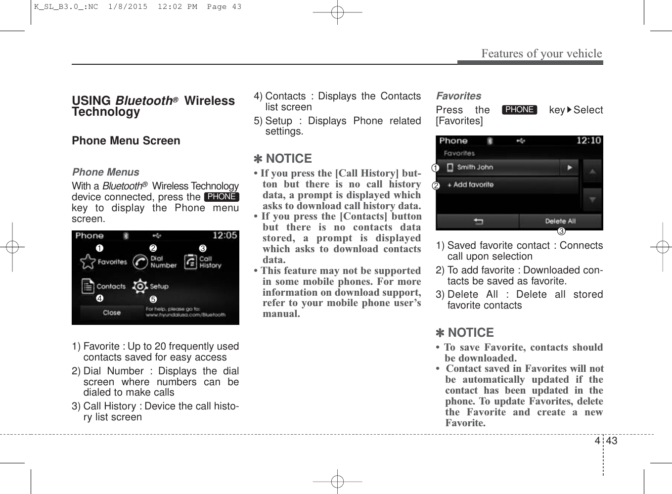 4 43Features of your vehicleUSING Bluetooth®WirelessTechnologyPhone Menu ScreenPhone MenusWith a Bluetooth®Wireless Technologydevice connected, press thekey to display the Phone menuscreen.1) Favorite : Up to 20 frequently usedcontacts saved for easy access2) Dial Number : Displays the dialscreen where numbers can bedialed to make calls3) Call History : Device the call histo-ry list screen4) Contacts : Displays the Contactslist screen5) Setup : Displays Phone relatedsettings.✽NOTICE • If you press the [Call History] but-ton but there is no call historydata, a prompt is displayed whichasks to download call history data.• If you press the [Contacts] buttonbut there is no contacts datastored, a prompt is displayedwhich asks to download contactsdata. • This feature may not be supportedin some mobile phones. For moreinformation on download support,refer to your mobile phone user’smanual.FavoritesPress the  key Select[Favorites]1) Saved favorite contact : Connectscall upon selection2) To add favorite : Downloaded con-tacts be saved as favorite.3) Delete All : Delete all storedfavorite contacts✽NOTICE • To save Favorite, contacts shouldbe downloaded.•  Contact saved in Favorites will notbe automatically updated if thecontact has been updated in thephone. To update Favorites, deletethe Favorite and create a newFavorite.PHONEPHONEK_SL_B3.0_:NC  1/8/2015  12:02 PM  Page 43