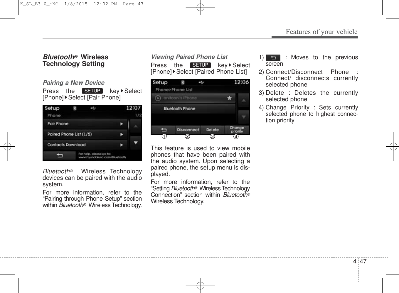 4 47Features of your vehicleBluetooth®WirelessTechnology SettingPairing a New DevicePress the  key Select[Phone] Select [Pair Phone]Bluetooth®Wireless Technologydevices can be paired with the audiosystem.For more information, refer to the“Pairing through Phone Setup” sectionwithin Bluetooth®Wireless Technology.Viewing Paired Phone ListPress the  key Select[Phone] Select [Paired Phone List]This feature is used to view mobilephones that have been paired withthe audio system. Upon selecting apaired phone, the setup menu is dis-played.For more information, refer to the“Setting Bluetooth®Wireless TechnologyConnection” section within Bluetooth®Wireless Technology.1) : Moves to the previousscreen2) Connect/Disconnect Phone :Connect/ disconnects currentlyselected phone3) Delete : Deletes the currentlyselected phone4) Change Priority : Sets currentlyselected phone to highest connec-tion prioritySETUP SETUP K_SL_B3.0_:NC  1/8/2015  12:02 PM  Page 47