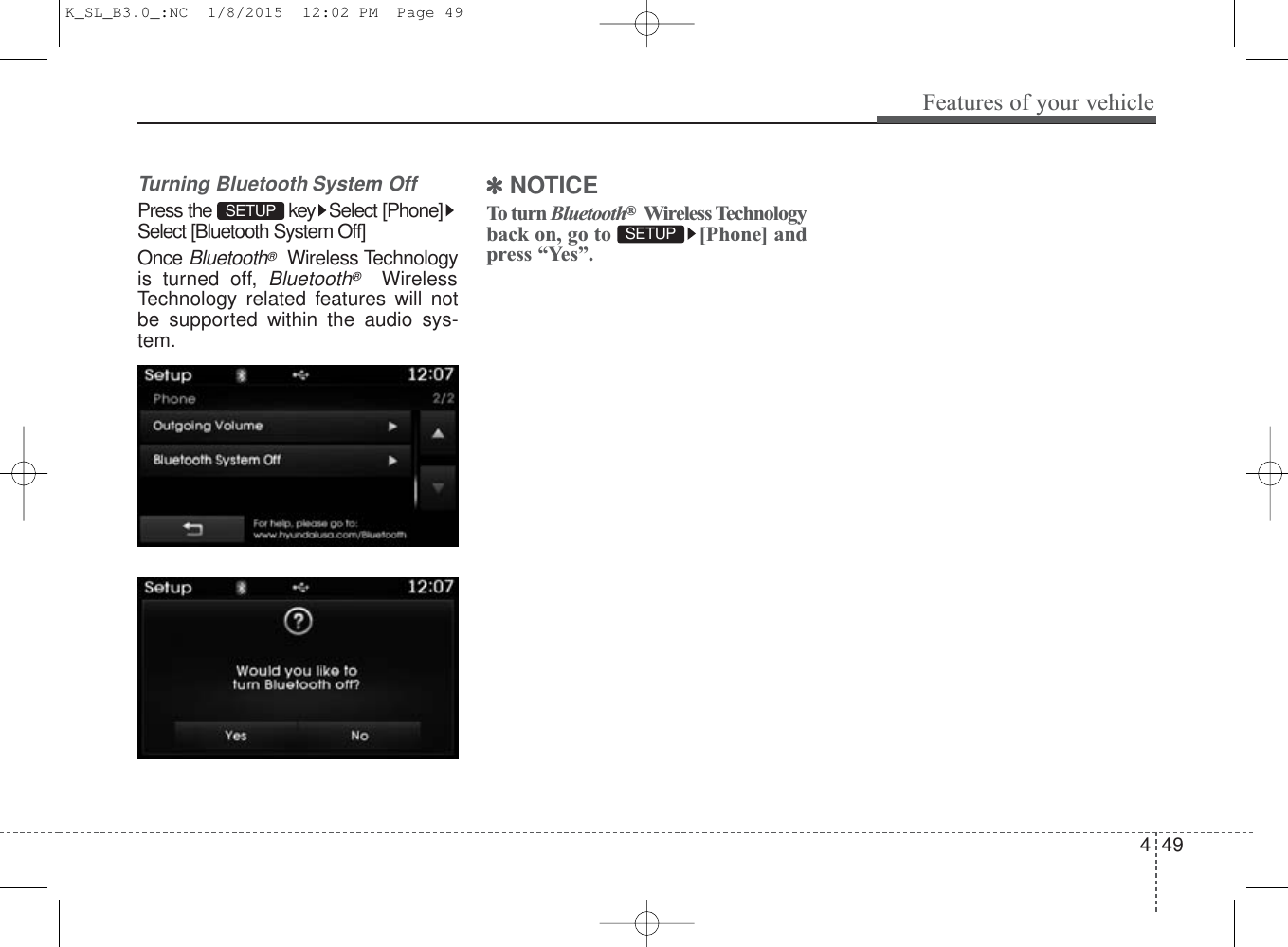 4 49Features of your vehicleTurning Bluetooth System OffPress the  key Select [Phone]Select [Bluetooth System Off]Once Bluetooth®Wireless Technologyis turned off, Bluetooth®WirelessTechnology related features will notbe supported within the audio sys-tem.✽NOTICE To turn Bluetooth®Wireless Technologyback on, go to  [Phone] andpress “Yes”.SETUP SETUP K_SL_B3.0_:NC  1/8/2015  12:02 PM  Page 49