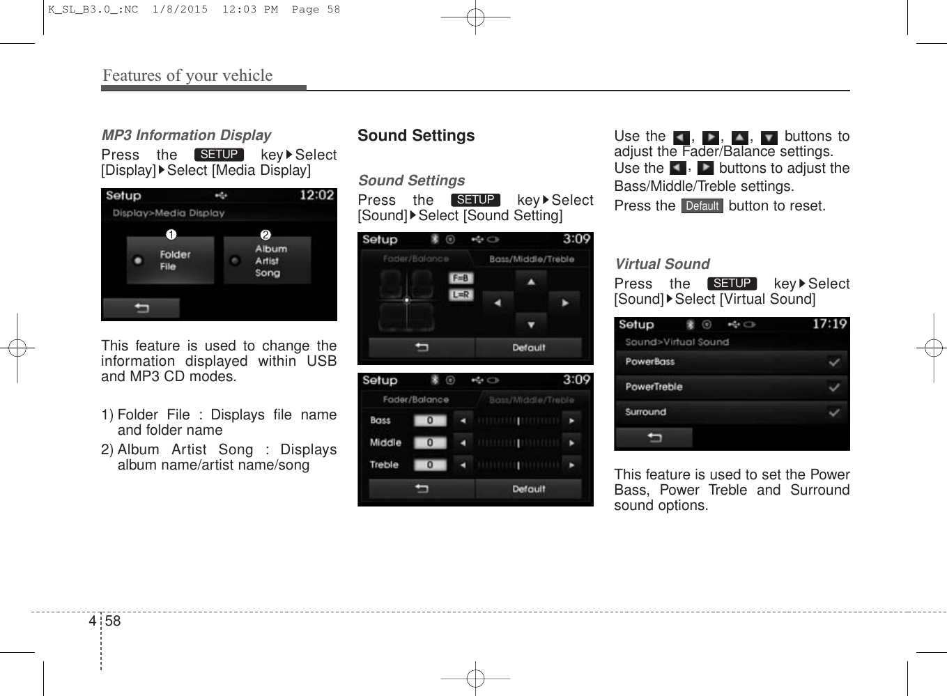 Features of your vehicle584MP3 Information DisplayPress the  key Select[Display] Select [Media Display]This feature is used to change theinformation displayed within USBand MP3 CD modes.1) Folder File : Displays file nameand folder name2) Album Artist Song : Displaysalbum name/artist name/songSound SettingsSound SettingsPress the  key Select[Sound] Select [Sound Setting]Use the , , ,  buttons toadjust the Fader/Balance settings.Use the  ,  buttons to adjust theBass/Middle/Treble settings.Press the  button to reset.Virtual SoundPress the  key Select[Sound] Select [Virtual Sound]This feature is used to set the PowerBass, Power Treble and Surroundsound options.SETUP DefaultSETUP SETUP K_SL_B3.0_:NC  1/8/2015  12:03 PM  Page 58