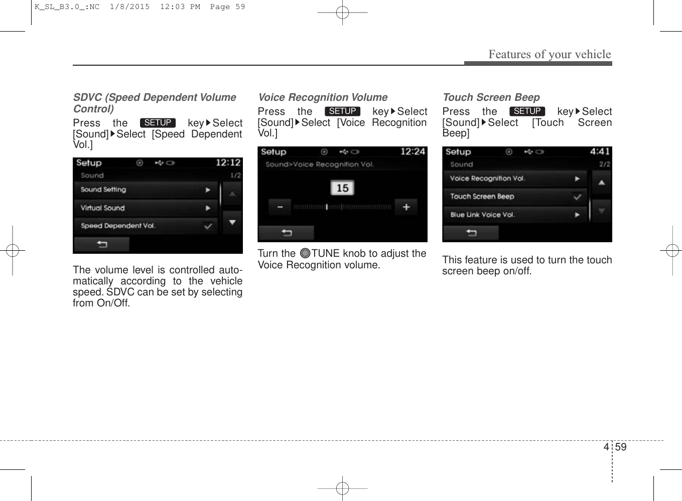 4 59Features of your vehicleSDVC (Speed Dependent VolumeControl)Press the  key Select[Sound] Select [Speed DependentVol.]The volume level is controlled auto-matically according to the vehiclespeed. SDVC can be set by selectingfrom On/Off.Voice Recognition VolumePress the  key Select[Sound] Select [Voice RecognitionVol.]Turn the  TUNE knob to adjust theVoice Recognition volume.Touch Screen BeepPress the  key Select[Sound] Select [Touch ScreenBeep]This feature is used to turn the touchscreen beep on/off.SETUP SETUP SETUP K_SL_B3.0_:NC  1/8/2015  12:03 PM  Page 59