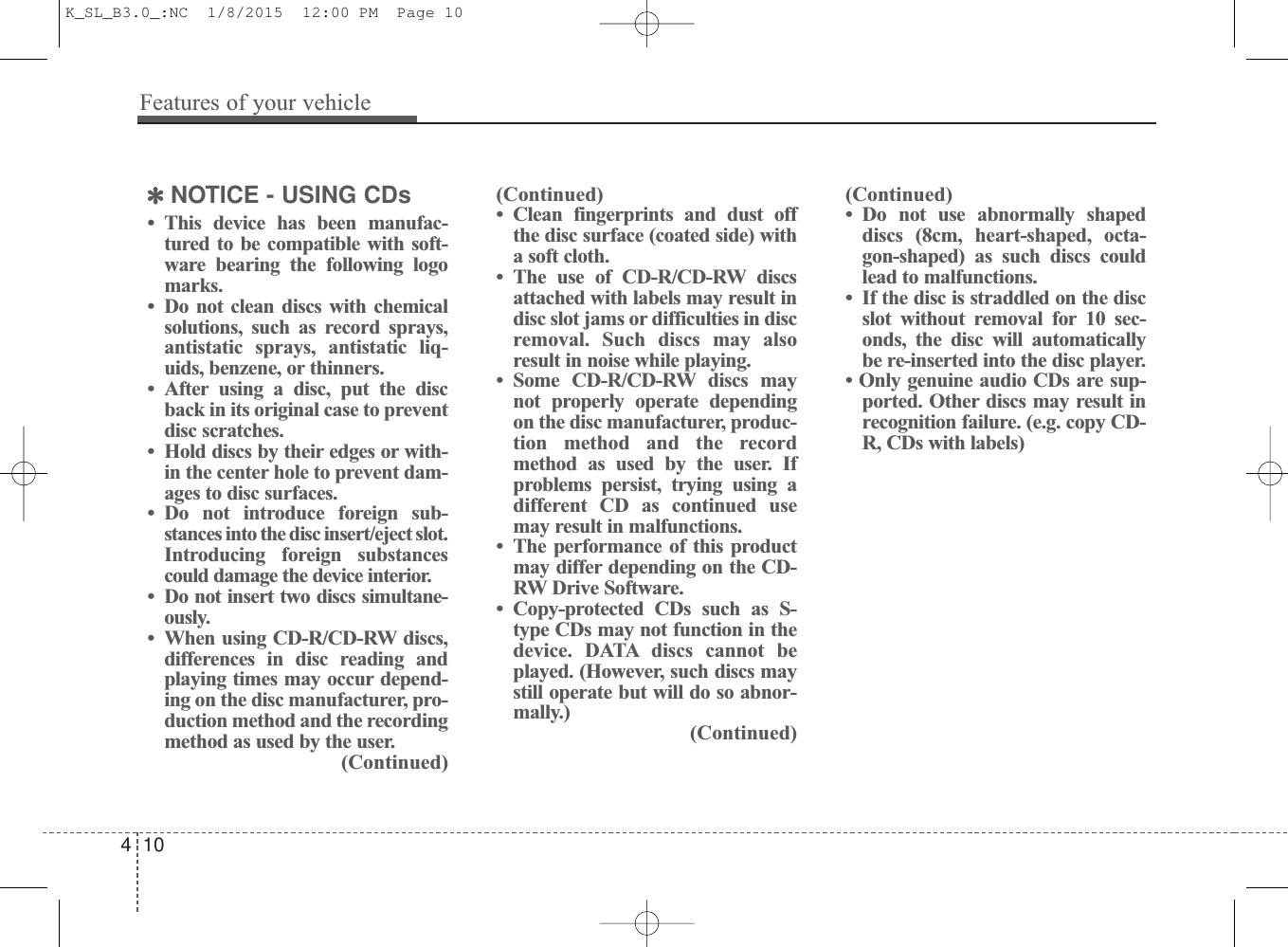 ✽NOTICE - USING CDs• This device has been manufac-tured to be compatible with soft-ware bearing the following logomarks.• Do not clean discs with chemicalsolutions, such as record sprays,antistatic sprays, antistatic liq-uids, benzene, or thinners.• After using a disc, put the discback in its original case to preventdisc scratches.• Hold discs by their edges or with-in the center hole to prevent dam-ages to disc surfaces.• Do not introduce foreign sub-stances into the disc insert/eject slot.Introducing foreign substancescould damage the device interior.• Do not insert two discs simultane-ously.• When using CD-R/CD-RW discs,differences in disc reading andplaying times may occur depend-ing on the disc manufacturer, pro-duction method and the recordingmethod as used by the user.(Continued)(Continued)• Clean fingerprints and dust offthe disc surface (coated side) witha soft cloth.• The use of CD-R/CD-RW discsattached with labels may result indisc slot jams or difficulties in discremoval. Such discs may alsoresult in noise while playing.• Some CD-R/CD-RW discs maynot properly operate dependingon the disc manufacturer, produc-tion method and the recordmethod as used by the user. Ifproblems persist, trying using adifferent CD as continued usemay result in malfunctions.• The performance of this productmay differ depending on the CD-RW Drive Software.• Copy-protected CDs such as S-type CDs may not function in thedevice. DATA discs cannot beplayed. (However, such discs maystill operate but will do so abnor-mally.)(Continued)(Continued)• Do not use abnormally shapeddiscs (8cm, heart-shaped, octa-gon-shaped) as such discs couldlead to malfunctions.• If the disc is straddled on the discslot without removal for 10 sec-onds, the disc will automaticallybe re-inserted into the disc player. • Only genuine audio CDs are sup-ported. Other discs may result inrecognition failure. (e.g. copy CD-R, CDs with labels)410Features of your vehicleK_SL_B3.0_:NC  1/8/2015  12:00 PM  Page 10