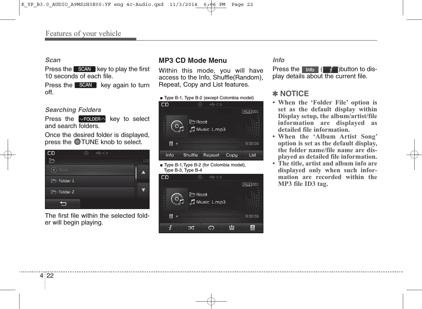 ScanPress the  key to play the first10 seconds of each file.Press the  key again to turnoff.Searching FoldersPress the  key to selectand search folders.Once the desired folder is displayed,press the  TUNE knob to select.The first file within the selected fold-er will begin playing.MP3 CD Mode MenuWithin this mode, you will haveaccess to the Info, Shuffle(Random),Repeat, Copy and List features.InfoPress the  ()button to dis-play details about the current file.✽NOTICE • When the ‘Folder File’ option isset as the default display withinDisplay setup, the album/artist/fileinformation are displayed asdetailed file information.• When the ‘Album Artist Song’option is set as the default display,the folder name/file name are dis-played as detailed file information.• The title, artist and album info aredisplayed only when such infor-mation are recorded within theMP3 file ID3 tag.InfoFOLDERSCAN SCAN 422Features of your vehicle■ Type B-1, Type B-2 (except Colombia model)■ Type B-1,Type B-2 (for Colombia model), Type B-3, Type B-4K_YP_B3.0_AUDIO_A9MS2H3E00:YF eng 4c-Audio.qxd  11/3/2014  6:06 PM  Page 22