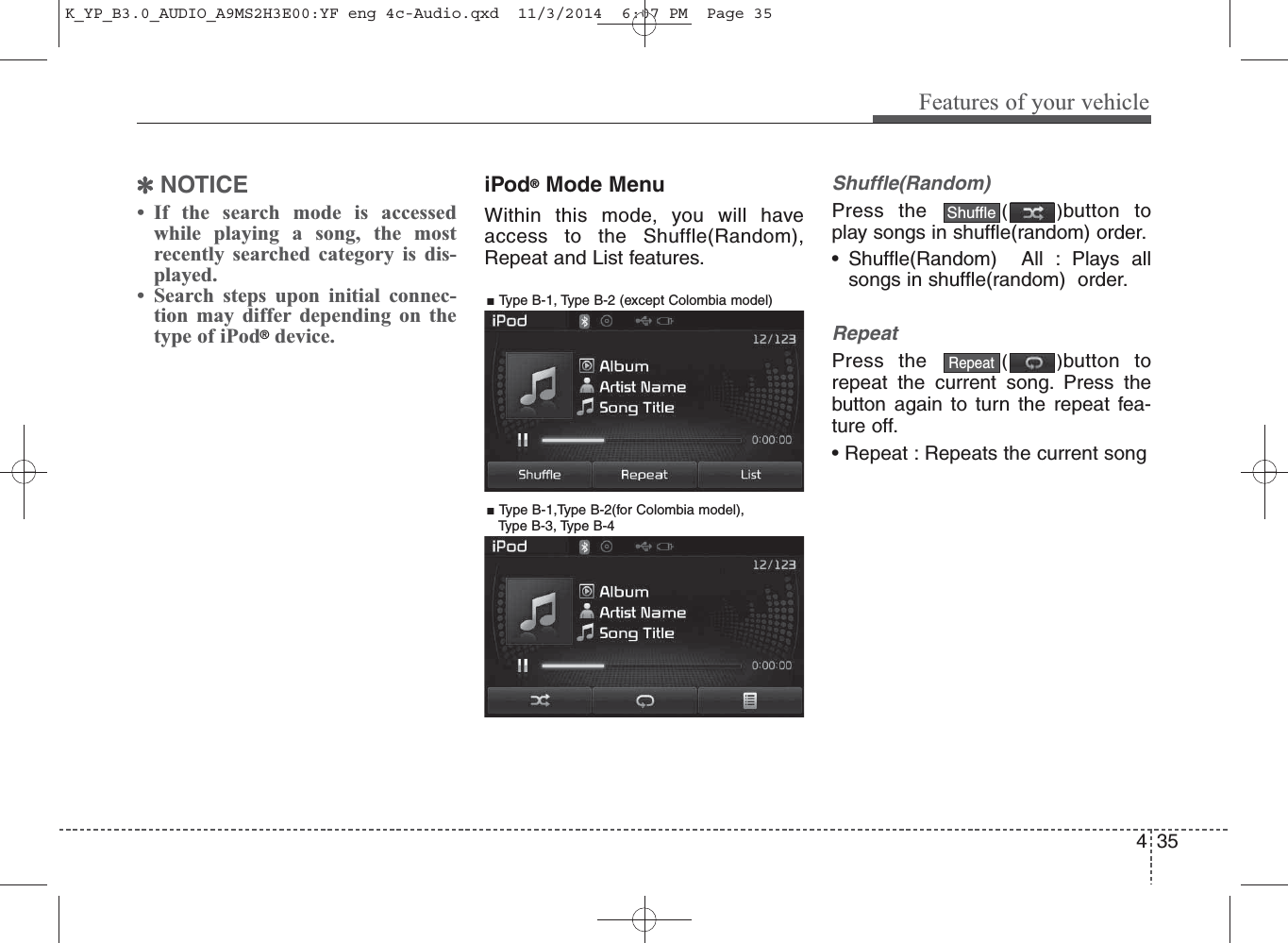 ✽NOTICE • If the search mode is accessedwhile playing a song, the mostrecently searched category is dis-played.• Search steps upon initial connec-tion may differ depending on thetype of iPod®device.iPod®Mode MenuWithin this mode, you will haveaccess to the Shuffle(Random),Repeat and List features.Shuffle(Random)Press the  ()button toplay songs in shuffle(random) order.• Shuffle(Random)  All : Plays allsongs in shuffle(random)  order.RepeatPress the  ()button torepeat the current song. Press thebutton again to turn the repeat fea-ture off.• Repeat : Repeats the current songRepeatShuffle4Features of your vehicle35■ Type B-1, Type B-2 (except Colombia model)■ Type B-1,Type B-2(for Colombia model), Type B-3, Type B-4K_YP_B3.0_AUDIO_A9MS2H3E00:YF eng 4c-Audio.qxd  11/3/2014  6:07 PM  Page 35