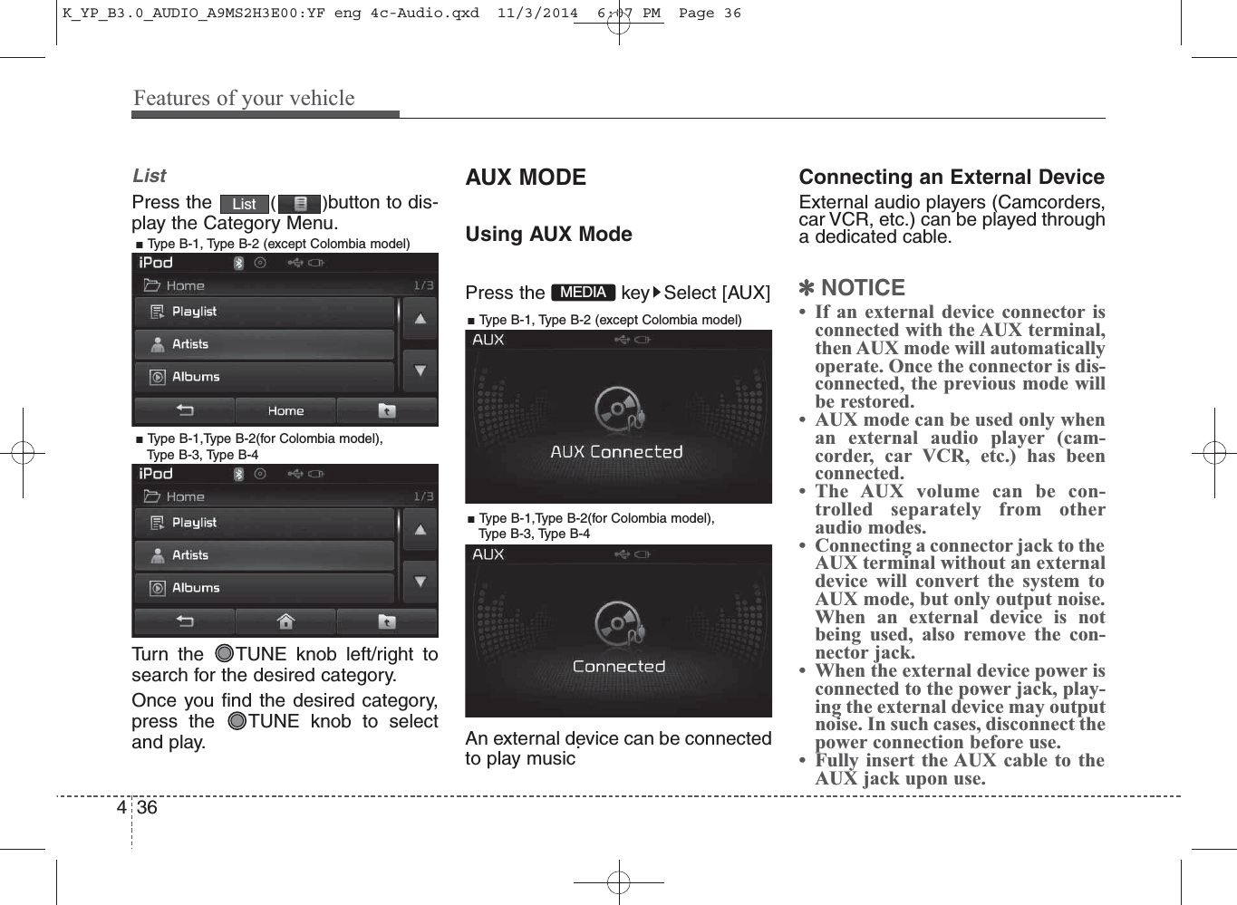 ListPress the  ()button to dis-play the Category Menu.Turn the  TUNE knob left/right tosearch for the desired category.Once you find the desired category,press the  TUNE knob to selectand play.AUX MODEUsing AUX ModePress the  key Select [AUX]An external device can be connectedto play music.Connecting an External DeviceExternal audio players (Camcorders,car VCR, etc.) can be played througha dedicated cable.✽NOTICE • If an external device connector isconnected with the AUX terminal,then AUX mode will automaticallyoperate. Once the connector is dis-connected, the previous mode willbe restored. • AUX mode can be used only whenan external audio player (cam-corder, car VCR, etc.) has beenconnected. • The AUX volume can be con-trolled separately from otheraudio modes.• Connecting a connector jack to theAUX terminal without an externaldevice will convert the system toAUX mode, but only output noise.When an external device is notbeing used, also remove the con-nector jack.• When the external device power isconnected to the power jack, play-ing the external device may outputnoise. In such cases, disconnect thepower connection before use.• Fully insert the AUX cable to theAUX jack upon use.ListMEDIA436Features of your vehicle■ Type B-1, Type B-2 (except Colombia model)■ Type B-1,Type B-2(for Colombia model), Type B-3, Type B-4■ Type B-1, Type B-2 (except Colombia model)■ Type B-1,Type B-2(for Colombia model), Type B-3, Type B-4K_YP_B3.0_AUDIO_A9MS2H3E00:YF eng 4c-Audio.qxd  11/3/2014  6:07 PM  Page 36