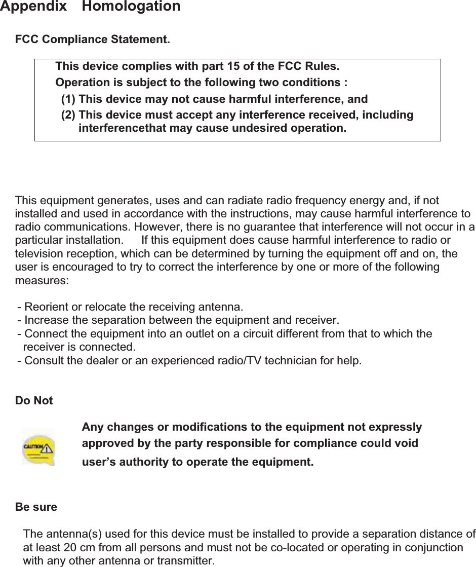 Appendix  Homologation FCC Compliance Statement. This device complies with part 15 of the FCC Rules. Operation is subject to the following two conditions :   (1) This device may not cause harmful interference, and   (2) This device must accept any interference received, including interferencethat may cause undesired operation. This equipment generates, uses and can radiate radio frequency energy and, if not installed and used in accordance with the instructions, may cause harmful interference to radio communications. However, there is no guarantee that interference will not occur in a particular installation.      If this equipment does cause harmful interference to radio or television reception, which can be determined by turning the equipment off and on, the user is encouraged to try to correct the interference by one or more of the following measures:      - Reorient or relocate the receiving antenna.       - Increase the separation between the equipment and receiver.       - Connect the equipment into an outlet on a circuit different from that to which the receiver is connected.       - Consult the dealer or an experienced radio/TV technician for help. Do Not Any changes or modifications to the equipment not expressly   approved by the party responsible for compliance could void user’s authority to operate the equipment. GBe sure GThe antenna(s) used for this device must be installed to provide a separation distance of   at least 20 cm from all persons and must not be co-located or operating in conjunction   with any other antenna or transmitter.   