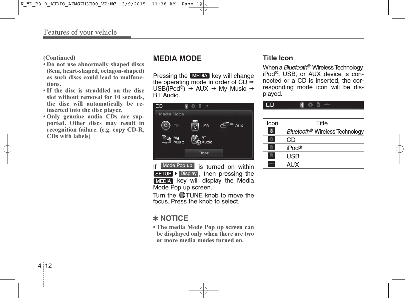 Features of your vehicle124(Continued)• Do not use abnormally shaped discs(8cm, heart-shaped, octagon-shaped)as such discs could lead to malfunc-tions.• If the disc is straddled on the discslot without removal for 10 seconds,the disc will automatically be re-inserted into the disc player. • Only genuine audio CDs are sup-ported. Other discs may result inrecognition failure. (e.g. copy CD-R,CDs with labels)MEDIA MODEPressing the  key will changethe operating mode in order of CD ➟USB(iPod®) ➟ AUX ➟ My Music ➟BT Audio.If  is turned on within, then pressing thekey will display the MediaMode Pop up screen.Turn the  TUNE knob to move thefocus. Press the knob to select.✽NOTICE • The media Mode Pop up screen canbe displayed only when there are twoor more media modes turned on.Title Icon When a Bluetooth®Wireless Technology,iPod®, USB, or AUX device is con-nected or a CD is inserted, the cor-responding mode icon will be dis-played.Icon                    TitleBluetooth®Wireless TechnologyCDiPod®USBAUXDisplayMode Pop upSETUPMEDIAMEDIAK_YD_B3.0_AUDIO_A7MS7H3E00_V7:NC  3/9/2015  11:38 AM  Page 12