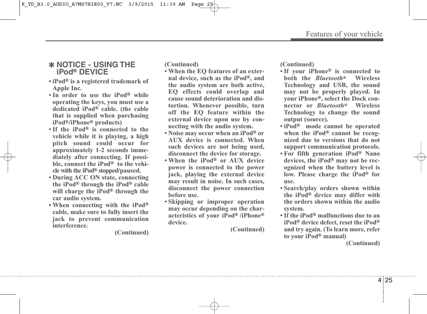 4 25Features of your vehicle✽NOTICE - USING THEiPod®DEVICE• iPod®is a registered trademark ofApple Inc.• In order to use the iPod®whileoperating the keys, you must use adedicated iPod®cable. (the cablethat is supplied when purchasingiPod®/iPhone®products)• If the iPod®is connected to thevehicle while it is playing, a highpitch sound could occur forapproximately 1-2 seconds imme-diately after connecting. If possi-ble, connect the iPod®to the vehi-cle with the iPod®stopped/paused.• During ACC ON state, connectingthe iPod®through the iPod®cablewill charge the iPod®through thecar audio system.• When connecting with the iPod®cable, make sure to fully insert thejack to prevent communicationinterference.(Continued)(Continued)• When the EQ features of an exter-nal device, such as the iPod®, andthe audio system are both active,EQ effects could overlap andcause sound deterioration and dis-tortion. Whenever possible, turnoff the EQ feature within theexternal device upon use by con-necting with the audio system.• Noise may occur when an iPod®orAUX device is connected. Whensuch devices are not being used,disconnect the device for storage.• When the iPod®or AUX devicepower is connected to the powerjack, playing the external devicemay result in noise. In such cases,disconnect the power connectionbefore use.• Skipping or improper operationmay occur depending on the char-acteristics of your iPod® /iPhone®device.(Continued)(Continued)• If your iPhone®is connected toboth the Bluetooth®WirelessTechnology and USB, the soundmay not be properly played. Inyour iPhone®, select the Dock con-nector or Bluetooth®WirelessTechnology to change the soundoutput (source).• iPod®mode cannot be operatedwhen the iPod®cannot be recog-nized due to versions that do notsupport communication protocols. • For fifth generation iPod®Nanodevices, the iPod®may not be rec-ognized when the battery level islow. Please charge the iPod®foruse. • Search/play orders shown withinthe iPod®device may differ withthe orders shown within the audiosystem.• If the iPod®malfunctions due to aniPod®device defect, reset the iPod®and try again. (To learn more, referto your iPod®manual)(Continued)K_YD_B3.0_AUDIO_A7MS7H3E00_V7:NC  3/9/2015  11:39 AM  Page 25