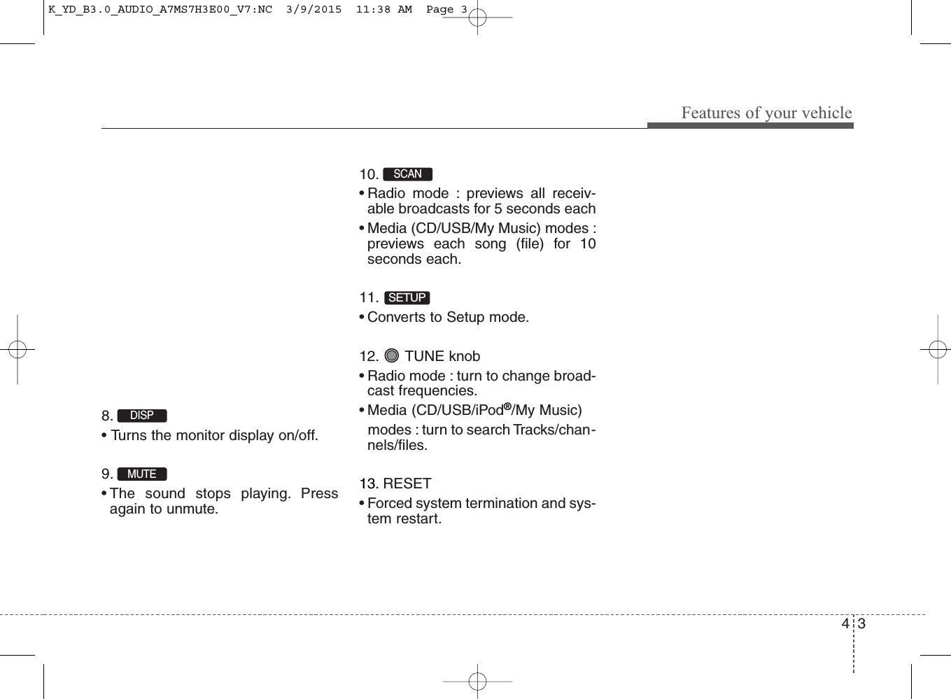 4 3Features of your vehicle8. • Turns the monitor display on/off.9. • The sound stops playing. Pressagain to unmute.10. • Radio mode : previews all receiv-able broadcasts for 5 seconds each• Media (CD/USB/My Music) modes :previews each song (file) for 10seconds each.11. • Converts to Setup mode.12. TUNE knob• Radio mode : turn to change broad-cast frequencies.• Media (CD/USB/iPod®/My Music)modes : turn to search Tracks/chan-nels/files.13. RESET• Forced system termination and sys-tem restart.MUTESETUPSCAN DISP K_YD_B3.0_AUDIO_A7MS7H3E00_V7:NC  3/9/2015  11:38 AM  Page 3