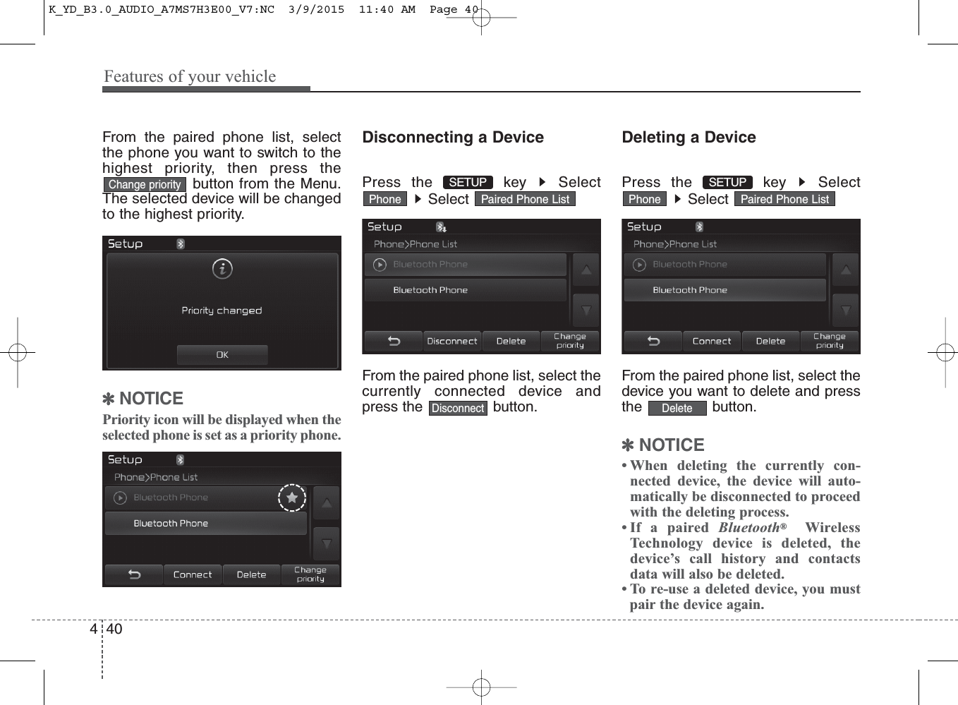 Features of your vehicle404From the paired phone list, selectthe phone you want to switch to thehighest priority, then press thebutton from the Menu.The selected device will be changedto the highest priority. ✽NOTICE Priority icon will be displayed when theselected phone is set as a priority phone.Disconnecting a DevicePress the  key  SelectSelect From the paired phone list, select thecurrently connected device andpress the  button.Deleting a DevicePress the  key  SelectSelect From the paired phone list, select thedevice you want to delete and pressthe button.✽NOTICE • When deleting the currently con-nected device, the device will auto-matically be disconnected to proceedwith the deleting process.• If a paired Bluetooth®WirelessTechnology device is deleted, thedevice’s call history and contactsdata will also be deleted.• To re-use a deleted device, you must pair the device again.Paired Phone ListPhonePaired Phone ListPhoneDeleteSETUP DisconnectSETUP Change priorityK_YD_B3.0_AUDIO_A7MS7H3E00_V7:NC  3/9/2015  11:40 AM  Page 40