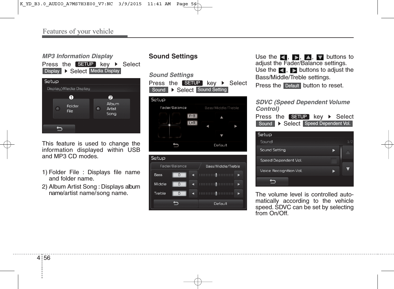 Features of your vehicle564MP3 Information DisplayPress the  key  SelectSelect This feature is used to change theinformation displayed within USBand MP3 CD modes.1) Folder File : Displays file nameand folder name.2) Album Artist Song : Displays albumname/artist name/song name.Sound SettingsSound SettingsPress the  key  SelectSelect Use the , , ,  buttons toadjust the Fader/Balance settings.Use the ,  buttons to adjust theBass/Middle/Treble settings.Press the  button to reset.SDVC (Speed Dependent VolumeControl)Press the  key  SelectSelect The volume level is controlled auto-matically according to the vehiclespeed. SDVC can be set by selectingfrom On/Off.Speed Dependent Vol.SoundSETUP Sound SettingSoundMedia DisplayDisplayDefaultSETUP SETUP K_YD_B3.0_AUDIO_A7MS7H3E00_V7:NC  3/9/2015  11:41 AM  Page 56