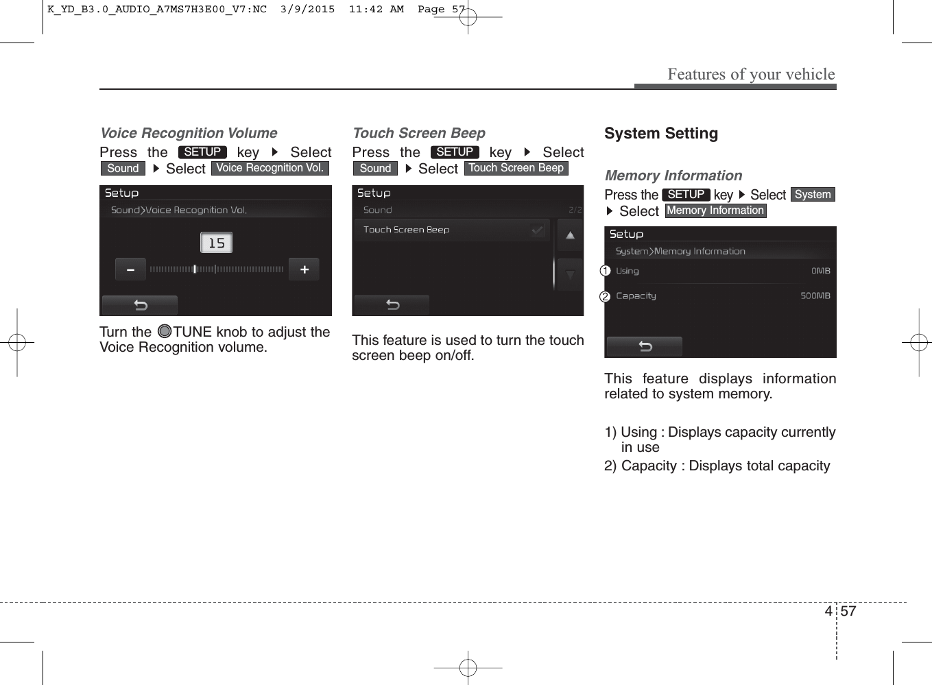 4 57Features of your vehicleVoice Recognition VolumePress the  key  SelectSelect Turn the  TUNE knob to adjust theVoice Recognition volume.Touch Screen BeepPress the  key  SelectSelect This feature is used to turn the touchscreen beep on/off.System SettingMemory InformationPress the  key  SelectSelect This feature displays informationrelated to system memory.1) Using : Displays capacity currentlyin use2) Capacity : Displays total capacityMemory InformationSystemSETUP Touch Screen BeepSoundVoice Recognition Vol.SoundSETUP SETUP K_YD_B3.0_AUDIO_A7MS7H3E00_V7:NC  3/9/2015  11:42 AM  Page 57