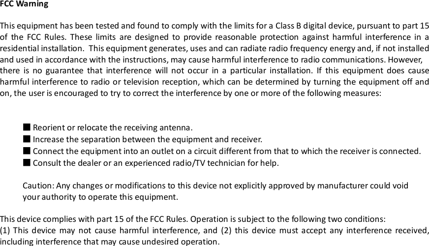 FCC WarningThis equipment has been tested and found to comply with the limits for a Class B digital device, pursuant to part 15of the FCC Rules. These limits are designed to provide reasonable protection against harmful interference in aresidential installation. This equipment generates, uses and can radiate radio frequency energy and, if not installedand used in accordance with the instructions, may cause harmful interference to radio communications. However,there is no guarantee that interference will not occur in a particular installation. If this equipment does causeharmful interference to radio or television reception, which can be determined by turning the equipment off andon, the user is encouraged to try to correct the interference by one or more of the following measures:■Reorient or relocate the receiving antenna.■Increase the separation between the equipment and receiver.■Connect the equipment into an outlet on a circuit different from that to which the receiver is connected.■Consult the dealer or an experienced radio/TV technician for help.Caution: Any changes or modifications to this device not explicitly approved by manufacturer could voidyour authority to operate this equipment.This device complies with part 15 of the FCC Rules. Operation is subject to the following two conditions:(1) This device may not cause harmful interference, and (2) this device must accept any interference received,including interference that may cause undesired operation.