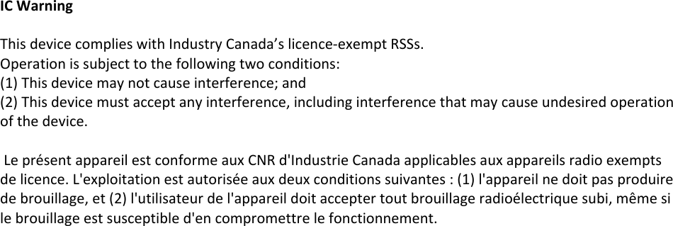 IC WarningThis device complies with Industry Canada’s licence-exempt RSSs. Operation is subject to the following two conditions:(1) This device may not cause interference; and (2) This device must accept any interference, including interference that may cause undesired operation of the device. Le présent appareil est conforme aux CNR d&apos;Industrie Canada applicables aux appareils radio exempts de licence. L&apos;exploitation est autorisée aux deux conditions suivantes : (1) l&apos;appareil ne doit pas produire de brouillage, et (2) l&apos;utilisateur de l&apos;appareil doit accepter tout brouillage radioélectrique subi, même si le brouillage est susceptible d&apos;en compromettre le fonctionnement. 