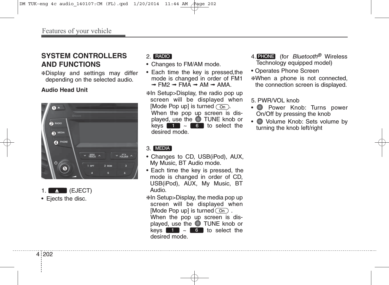 SYSTEM CONTROLLERSAND FUNCTIONS❈Display and settings may differdepending on the selected audio.Audio Head Unit1. (EJECT)• Ejects the disc.2. • Changes to FM/AM mode.• Each time the key is pressed,themode is changed in order of FM1➟FM2 ➟FMA ➟AM ➟AMA.❈In Setup&gt;Display, the radio pop upscreen will be displayed when[Mode Pop up] is turned  .When the pop up screen is dis-played, use the  TUNE knob orkeys ~ to select thedesired mode.3. • Changes to CD, USB(iPod), AUX,My Music, BT Audio mode.• Each time the key is pressed, themode is changed in order of CD,USB(iPod), AUX, My Music, BTAudio.❈In Setup&gt;Display, the media pop upscreen will be displayed when[Mode Pop up] is turned   .When the pop up screen is dis-played, use the  TUNE knob orkeys ~ to select thedesired mode.   4. (for Bluetooth®WirelessTechnology equipped model)• Operates Phone Screen❈When a phone is not connected,the connection screen is displayed.5. PWR/VOL knob• Power Knob: Turns powerOn/Off by pressing the knob• Volume Knob: Sets volume byturning the knob left/rightPHONE61 OnMEDIA61 OnRADIO4 202Features of your vehicleDM TUK-eng 4c audio_140107:CM (FL).qxd  1/20/2014  11:44 AM  Page 202