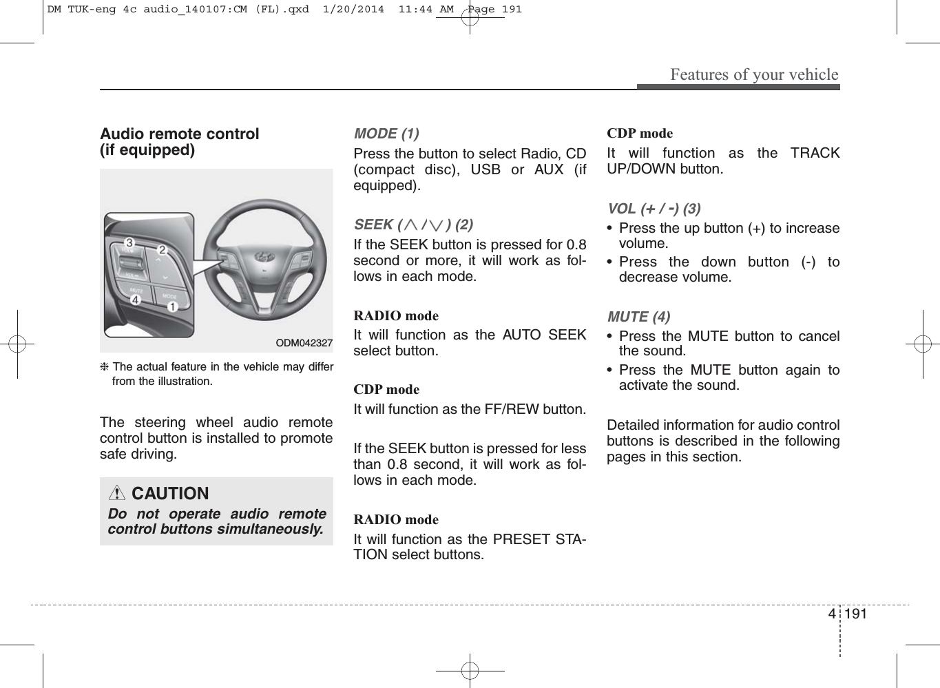 4 191Features of your vehicleAudio remote control (if equipped) ❈ The actual feature in the vehicle may differfrom the illustration.The steering wheel audio remotecontrol button is installed to promotesafe driving. MODE (1)Press the button to select Radio, CD(compact disc), USB or AUX (ifequipped).SEEK ( / ) (2)If the SEEK button is pressed for 0.8second or more, it will work as fol-lows in each mode.RADIO modeIt will function as the AUTO SEEKselect button.CDP modeIt will function as the FF/REW button.If the SEEK button is pressed for lessthan 0.8 second, it will work as fol-lows in each mode.RADIO modeIt will function as the PRESET STA-TION select buttons.CDP modeIt will function as the TRACKUP/DOWN button.VOL (+/ -) (3)• Press the up button (+) to increasevolume.• Press the down button (-) todecrease volume.MUTE (4)• Press the MUTE button to cancelthe sound.• Press the MUTE button again toactivate the sound.Detailed information for audio controlbuttons is described in the followingpages in this section.CAUTIONDo not operate audio remotecontrol buttons simultaneously.ODM042327DM TUK-eng 4c audio_140107:CM (FL).qxd  1/20/2014  11:44 AM  Page 191