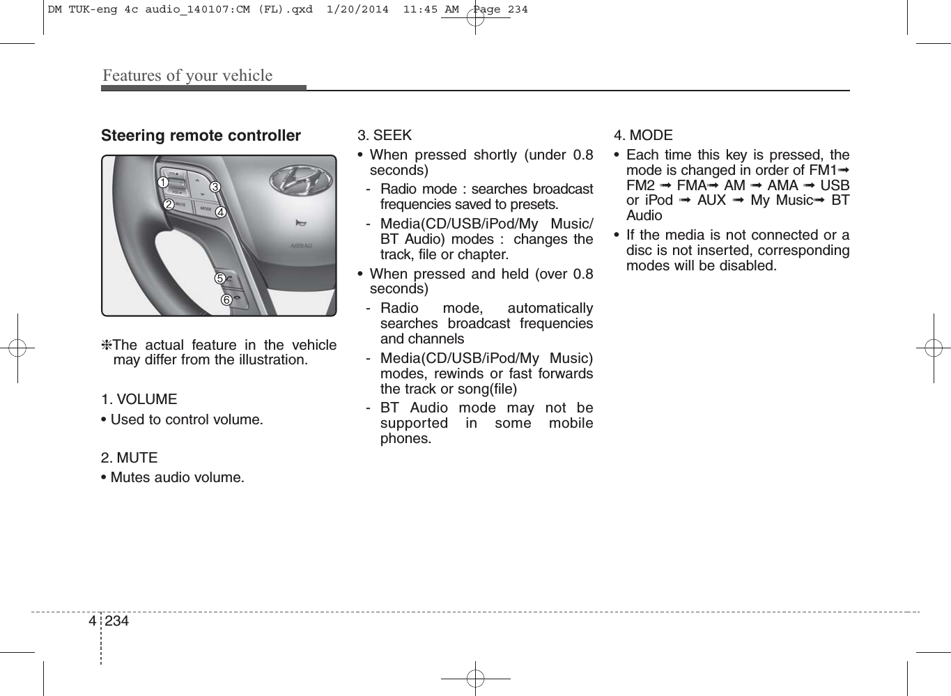 Features of your vehicle2344Steering remote controller❈The actual feature in the vehiclemay differ from the illustration.1. VOLUME• Used to control volume.2. MUTE• Mutes audio volume.3. SEEK• When pressed shortly (under 0.8seconds)- Radio mode : searches broadcastfrequencies saved to presets.- Media(CD/USB/iPod/My Music/BT Audio) modes :  changes thetrack, file or chapter.• When pressed and held (over 0.8seconds)- Radio mode, automaticallysearches broadcast frequenciesand channels- Media(CD/USB/iPod/My Music)modes, rewinds or fast forwardsthe track or song(file)- BT Audio mode may not be supported in some mobilephones.4. MODE• Each time this key is pressed, themode is changed in order of FM1➟FM2 ➟ FMA➟AM ➟ AMA ➟ USBor iPod ➟  AUX  ➟  My Music➟  BTAudio• If the media is not connected or adisc is not inserted, correspondingmodes will be disabled.DM TUK-eng 4c audio_140107:CM (FL).qxd  1/20/2014  11:45 AM  Page 234