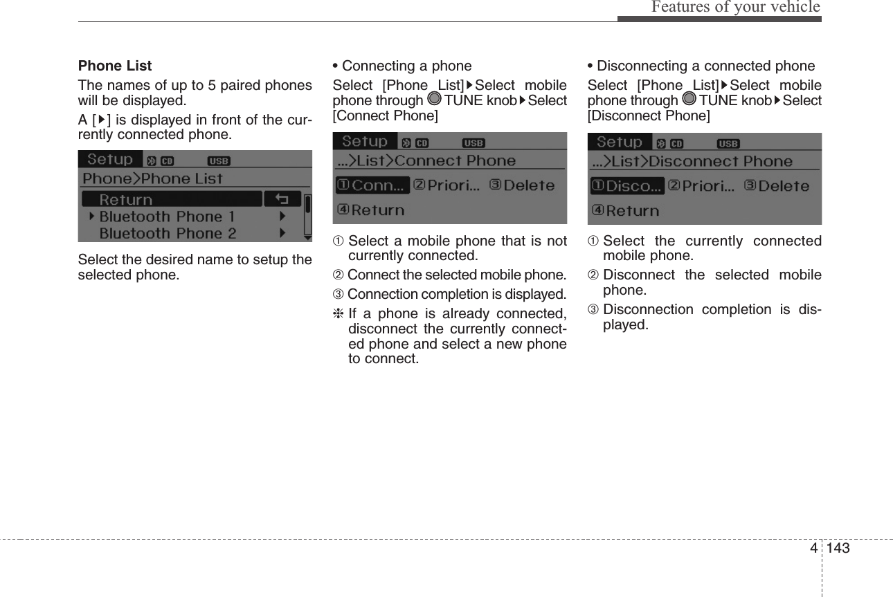 4143Features of your vehiclePhone ListThe names of up to 5 paired phoneswill be displayed.A [ ] is displayed in front of the cur-rently connected phone.Select the desired name to setup theselected phone.• Connecting a phoneSelect [Phone List] Select mobilephone through  TUNE knob Select[Connect Phone]➀Select a mobile phone that is notcurrently connected.➁Connect the selected mobile phone.➂Connection completion is displayed.❈If a phone is already connected,disconnect the currently connect-ed phone and select a new phoneto connect.• Disconnecting a connected phoneSelect [Phone List] Select mobilephone through  TUNE knob Select[Disconnect Phone]➀Select the currently connectedmobile phone.➁Disconnect the selected mobilephone.➂Disconnection completion is dis-played.