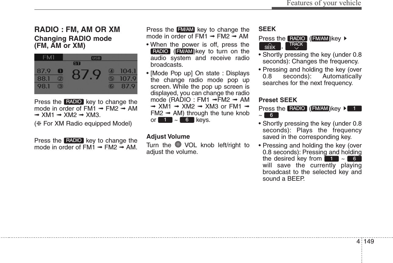 4149Features of your vehicleRADIO : FM, AM OR XMChanging RADIO mode (FM, AM or XM)Press the  key to change themode in order of FM1 ➟ FM2 ➟ AM➟ XM1 ➟ XM2 ➟ XM3.(❈For XM Radio equipped Model)Press the  key to change themode in order of FM1 ➟FM2 ➟AM.Press the  key to change themode in order of FM1 ➟FM2 ➟AM• When the power is off, press the( )key to turn on theaudio system and receive radiobroadcasts.• [Mode Pop up] On state : Displaysthe change radio mode pop upscreen. While the pop up screen isdisplayed, you can change the radiomode (RADIO : FM1 ➟FM2 ➟  AM➟  XM1  ➟  XM2  ➟  XM3 or FM1 ➟FM2 ➟ AM) through the tune knobor ~ keys.Adjust VolumeTurn the  VOL knob left/right toadjust the volume.SEEKPress the  ( )key ,• Shortly pressing the key (under 0.8seconds): Changes the frequency.• Pressing and holding the key (over0.8 seconds): Automaticallysearches for the next frequency.Preset SEEKPress the  ( )key ~ • Shortly pressing the key (under 0.8seconds): Plays the frequencysaved in the corresponding key.• Pressing and holding the key (over0.8 seconds): Pressing and holdingthe desired key from  ~ will save the currently playingbroadcast to the selected key andsound a BEEP.6161FM/AMRADIOTRACKSEEKFM/AMRADIO61FM/AMRADIOFM/AMRADIORADIO
