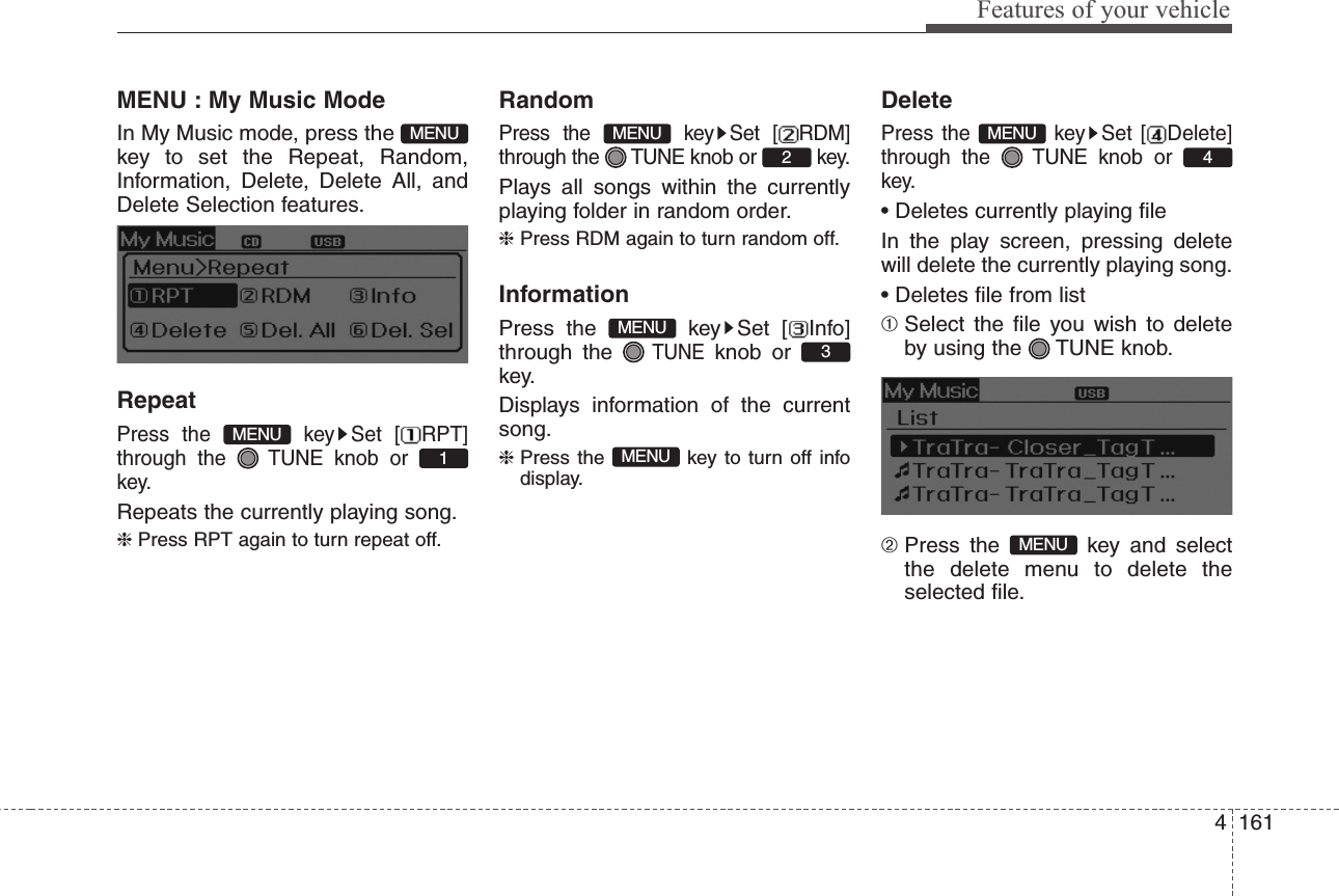 4161Features of your vehicleMENU : My Music ModeIn My Music mode, press the key to set the Repeat, Random,Information, Delete, Delete All, andDelete Selection features.RepeatPress the  key Set [ RPT]through the  TUNE knob or key.Repeats the currently playing song.❈ Press RPT again to turn repeat off.RandomPress the  key Set [ RDM]through the  TUNE knob or  key.Plays all songs within the currentlyplaying folder in random order.❈ Press RDM again to turn random off.InformationPress the  key Set [ Info]through the TUNEknob or key.Displays information of the currentsong.❈ Press the  key to turn off infodisplay.DeletePress the  key Set [ Delete]through the  TUNE knob or key.• Deletes currently playing fileIn the play screen, pressing deletewill delete the currently playing song.• Deletes file from list➀ Select the file you wish to deleteby using the  TUNE knob.➁ Press the  key and selectthe delete menu to delete theselected file.MENU4MENUMENU3MENU2MENU1MENUMENU