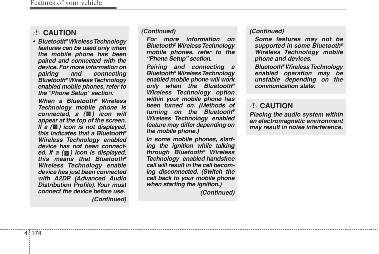 Features of your vehicle1744CAUTION• Bluetooth®Wireless Technologyfeatures can be used only whenthe mobile phone has beenpaired and connected with thedevice. For more information onpairing and connectingBluetooth®Wireless Technologyenabled mobile phones, refer tothe “Phone Setup” section.When a Bluetooth®WirelessTechnology mobile phone isconnected, a ( ) icon willappear at the top of the screen.If a ( ) icon is not displayed,this indicates that a Bluetooth®Wireless Technology enableddevice has not been connect-ed. If a ( ) icon is displayed,this means that Bluetooth®Wireless Technology enabledevice has just been connectedwith A2DP (Advanced AudioDistribution Profile). Your mustconnect the device before use.(Continued)(Continued)For more information onBluetooth®Wireless Technologymobile phones, refer to the“Phone Setup” section.Pairing and connecting aBluetooth®Wireless Technologyenabled mobile phone will workonly when the Bluetooth®Wireless Technology optionwithin your mobile phone hasbeen turned on. (Methods ofturning on the Bluetooth®Wireless Technology enabledfeature may differ depending onthe mobile phone.)In some mobile phones, start-ing the ignition while talkingthrough Bluetooth®WirelessTechnology  enabled handsfreecall will result in the call becom-ing disconnected. (Switch thecall back to your mobile phonewhen starting the ignition.)(Continued)(Continued)Some features may not besupported in some Bluetooth®Wireless Technology mobilephone and devices.Bluetooth®Wireless Technologyenabled operation may beunstable depending on thecommunication state.CAUTIONPlacing the audio system withinan electromagnetic environmentmay result in noise interference.