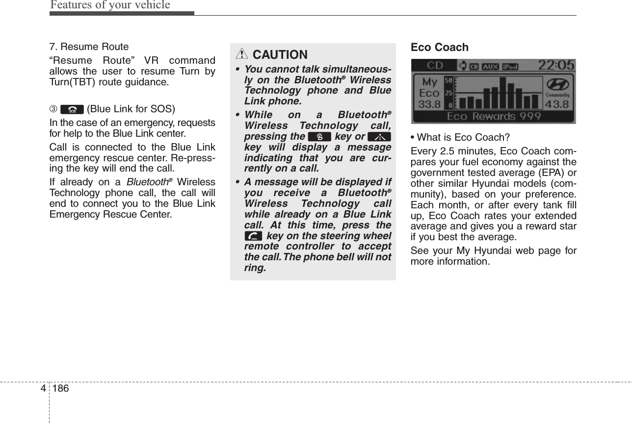 Features of your vehicle18647. Resume Route“Resume Route” VR commandallows the user to resume Turn byTurn(TBT) route guidance.➂(Blue Link for SOS)In the case of an emergency, requestsfor help to the Blue Link center.Call is connected to the Blue Linkemergency rescue center. Re-press-ing the key will end the call.If already on a Bluetooth®WirelessTechnology phone call, the call willend to connect you to the Blue LinkEmergency Rescue Center.Eco Coach• What is Eco Coach?Every 2.5 minutes, Eco Coach com-pares your fuel economy against thegovernment tested average (EPA) orother similar Hyundai models (com-munity), based on your preference.Each month, or after every tank fillup, Eco Coach rates your extendedaverage and gives you a reward starif you best the average.See your My Hyundai web page formore information.CAUTION• You cannot talk simultaneous-ly on the Bluetooth®WirelessTechnology phone and BlueLink phone.• While on a Bluetooth®Wireless Technology call,pressing the  key or key will display a messageindicating that you are cur-rently on a call.• A message will be displayed ifyou receive a Bluetooth®Wireless Technology callwhile already on a Blue Linkcall. At this time, press thekey on the steering wheelremote controller to acceptthe call.The phone bell will notring.