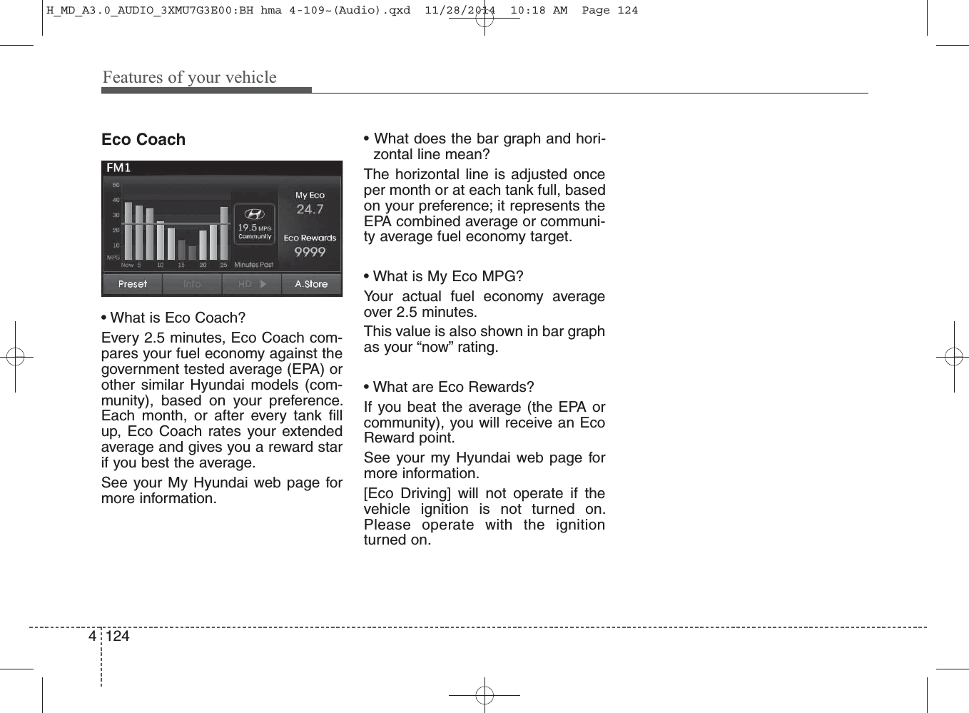 Eco Coach• What is Eco Coach?Every 2.5 minutes, Eco Coach com-pares your fuel economy against thegovernment tested average (EPA) orother similar Hyundai models (com-munity), based on your preference.Each month, or after every tank fillup, Eco Coach rates your extendedaverage and gives you a reward starif you best the average. See your My Hyundai web page formore information.• What does the bar graph and hori-zontal line mean?The horizontal line is adjusted onceper month or at each tank full, basedon your preference; it represents theEPA combined average or communi-ty average fuel economy target.• What is My Eco MPG?Your actual fuel economy averageover 2.5 minutes.This value is also shown in bar graphas your “now” rating.• What are Eco Rewards?If you beat the average (the EPA orcommunity), you will receive an EcoReward point.See your my Hyundai web page formore information.[Eco Driving] will not operate if thevehicle ignition is not turned on.Please operate with the ignitionturned on.4 124Features of your vehicleH_MD_A3.0_AUDIO_3XMU7G3E00:BH hma 4-109~(Audio).qxd  11/28/2014  10:18 AM  Page 124