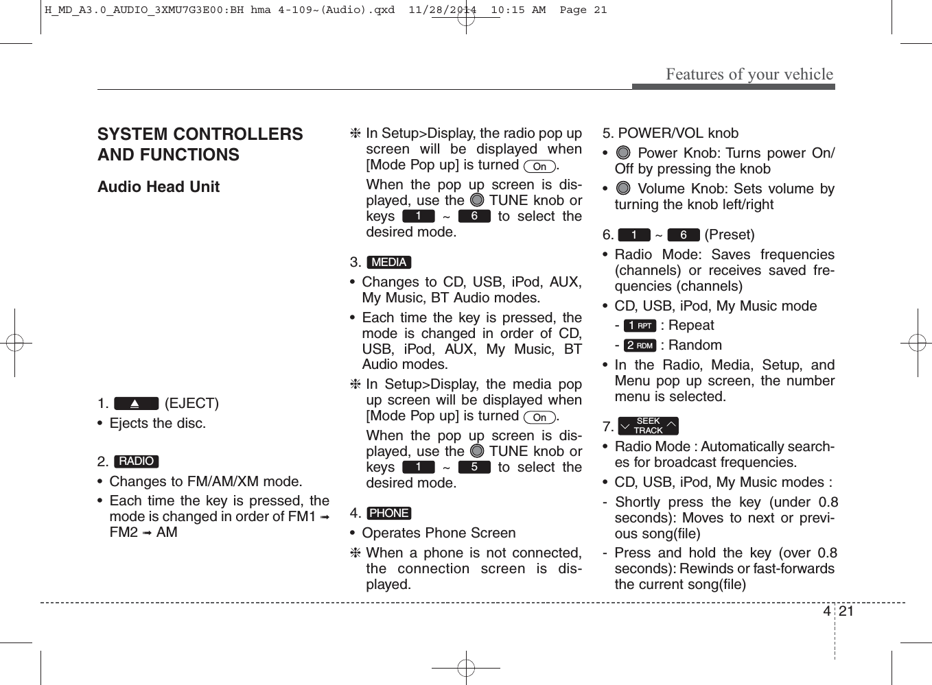 421Features of your vehicleSYSTEM CONTROLLERSAND FUNCTIONSAudio Head Unit1. (EJECT)• Ejects the disc.2. • Changes to FM/AM/XM mode.• Each time the key is pressed, themode is changed in order of FM1 ➟FM2 ➟AM❈In Setup&gt;Display, the radio pop upscreen will be displayed when[Mode Pop up] is turned  .When the pop up screen is dis-played, use the  TUNE knob orkeys ~ to select thedesired mode.3. • Changes to CD, USB, iPod, AUX,My Music, BT Audio modes.• Each time the key is pressed, themode is changed in order of CD,USB, iPod, AUX, My Music, BTAudio modes.❈In Setup&gt;Display, the media popup screen will be displayed when[Mode Pop up] is turned  .When the pop up screen is dis-played, use the  TUNE knob orkeys ~ to select thedesired mode.4. • Operates Phone Screen❈When a phone is not connected,the connection screen is dis-played.5. POWER/VOL knob• Power Knob: Turns power On/Off by pressing the knob• Volume Knob: Sets volume byturning the knob left/right6. ~ (Preset)• Radio Mode: Saves frequencies(channels) or receives saved fre-quencies (channels)• CD, USB, iPod, My Music mode- : Repeat- : Random• In the Radio, Media, Setup, andMenu pop up screen, the numbermenu is selected.7. • Radio Mode : Automatically search-es for broadcast frequencies.• CD, USB, iPod, My Music modes :- Shortly press the key (under 0.8seconds): Moves to next or previ-ous song(file)- Press and hold the key (over 0.8seconds): Rewinds or fast-forwardsthe current song(file)2 RDM1 RPTSEEKTRACK1 6OnPHONE51MEDIA61OnRADIOH_MD_A3.0_AUDIO_3XMU7G3E00:BH hma 4-109~(Audio).qxd  11/28/2014  10:15 AM  Page 21