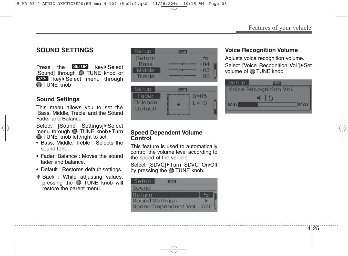 425Features of your vehicleSOUND SETTINGSPress the  key Select[Sound] through  TUNE knob orkey Select menu through TUNE knobSound SettingsThis menu allows you to set the‘Bass, Middle, Treble’ and the SoundFader and Balance.Select [Sound Settings] Selectmenu through  TUNE knob TurnTUNE knob left/right to set• Bass, Middle, Treble : Selects thesound tone.• Fader, Balance : Moves the soundfader and balance.• Default : Restores default settings.❈Back : While adjusting values,pressing the  TUNE knob willrestore the parent menu.Speed Dependent VolumeControlThis feature is used to automaticallycontrol the volume level according tothe speed of the vehicle.Select [SDVC] Turn SDVC On/Offby pressing the TUNE knob.Voice Recognition VolumeAdjusts voice recognition volume.Select [Voice Recognition Vol.] Setvolume of TUNEknob2RDMSETUPH_MD_A3.0_AUDIO_3XMU7G3E00:BH hma 4-109~(Audio).qxd  11/28/2014  10:15 AM  Page 25