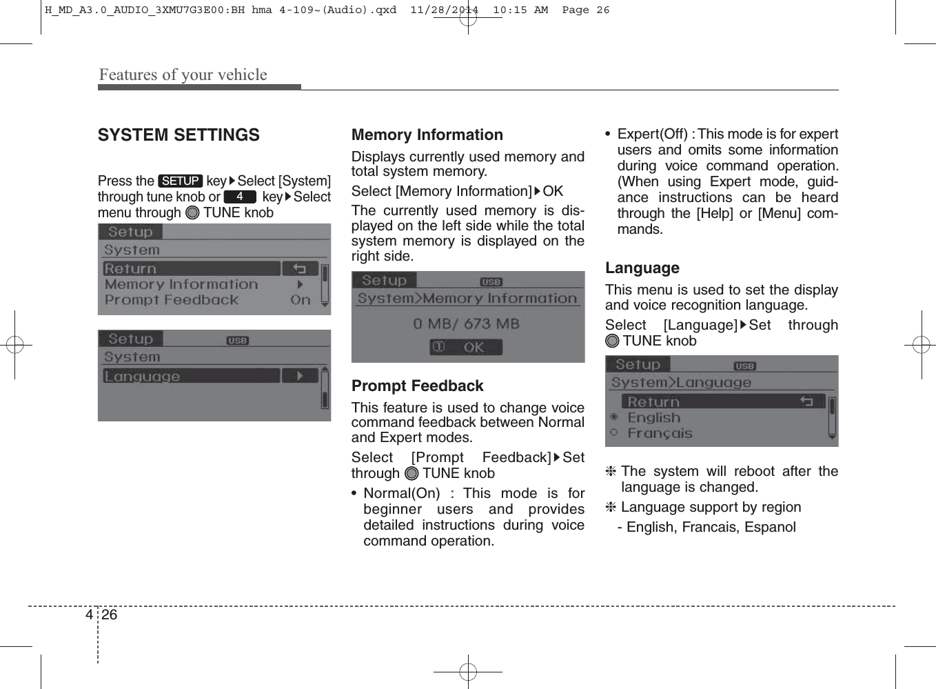 Features of your vehicle264SYSTEM SETTINGSPress the  key Select [System]through tune knob or  key Selectmenu through  TUNE knobMemory InformationDisplays currently used memory andtotal system memory.Select [Memory Information] OKThe currently used memory is dis-played on the left side while the totalsystem memory is displayed on theright side.Prompt FeedbackThis feature is used to change voicecommand feedback between Normaland Expert modes.Select [Prompt Feedback] Setthrough TUNEknob• Normal(On) : This mode is forbeginner users and providesdetailed instructions during voicecommand operation.• Expert(Off) : This mode is for expertusers and omits some informationduring voice command operation.(When using Expert mode, guid-ance instructions can be heardthrough the [Help] or [Menu] com-mands.LanguageThis menu is used to set the displayand voice recognition language.Select [Language] Set through TUNE knob❈The system will reboot after thelanguage is changed.❈Language support by region- English, Francais, Espanol4SETUPH_MD_A3.0_AUDIO_3XMU7G3E00:BH hma 4-109~(Audio).qxd  11/28/2014  10:15 AM  Page 26