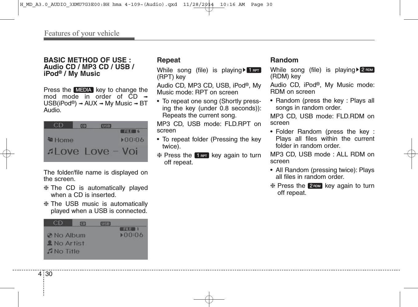 BASIC METHOD OF USE :Audio CD / MP3 CD / USB /iPod®/ My MusicPress the  key to change themod mode in order of CD ➟USB(iPod®) ➟ AUX ➟ My Music ➟ BTAudio.The folder/file name is displayed onthe screen.❈The CD is automatically playedwhen a CD is inserted.❈The USB music is automaticallyplayed when a USB is connected.RepeatWhile song (file) is playing(RPT) keyAudio CD, MP3 CD, USB, iPod®, MyMusic mode: RPT on screen• To repeat one song (Shortly press-ing the key (under 0.8 seconds)):Repeats the current song. MP3 CD, USB mode: FLD.RPT onscreen• To repeat folder (Pressing the keytwice).❈Press the  key again to turnoff repeat.RandomWhile song (file) is playing(RDM) keyAudio CD, iPod®, My Music mode:RDM on screen• Random (press the key : Plays allsongs in random order.MP3 CD, USB mode: FLD.RDM onscreen• Folder Random (press the key :Plays all files within the currentfolder in random order.MP3 CD, USB mode : ALL RDM onscreen• All Random (pressing twice): Playsall files in random order.❈Press the  key again to turnoff repeat.1 RPT1 RPT2RDM2 RDMMEDIA430Features of your vehicleH_MD_A3.0_AUDIO_3XMU7G3E00:BH hma 4-109~(Audio).qxd  11/28/2014  10:16 AM  Page 30
