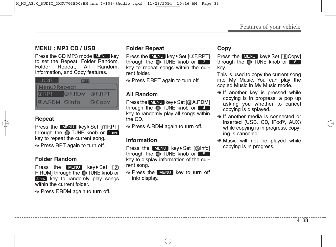 MENU : MP3 CD / USBPress the CD MP3 mode  keyto set the Repeat, Folder Random,Folder Repeat, All Random,Information, and Copy features.RepeatPress the  key Set [ RPT]through the TUNEknob orkey to repeat the current song.❈ Press RPT again to turn off.Folder RandomPress the  key Set [F.RDM] through the TUNEknob orkey to randomly play songswithin the current folder.❈ Press F.RDM again to turn off.Folder RepeatPress the  key Set [ F.RPT]through the TUNEknob or key to repeat songs within the cur-rent folder.❈ Press F.RPT again to turn off.All RandomPress the  key Set [ A.RDM]through the TUNEknob orkey to randomly play all songs withinthe CD.❈ Press A.RDM again to turn off.InformationPress the  key Set [ Info]through the TUNEknob orkey to display information of the cur-rent song.❈Press the  key to turn offinfo display.CopyPress the  key Set [ Copy]through the TUNEknob orkey.This is used to copy the current songinto My Music. You can play thecopied Music in My Music mode.❈If another key is pressed whilecopying is in progress, a pop upasking you whether to cancelcopying is displayed.❈If another media is connected orinserted (USB, CD, iPod®, AUX)while copying is in progress, copy-ing is canceled.❈Music will not be played whilecopying is in progress.2 RDM1 RPTMENUMENUMENU6MENUMENU5MENU4MENU3MENUFeatures of your vehicle334H_MD_A3.0_AUDIO_3XMU7G3E00:BH hma 4-109~(Audio).qxd  11/28/2014  10:16 AM  Page 33