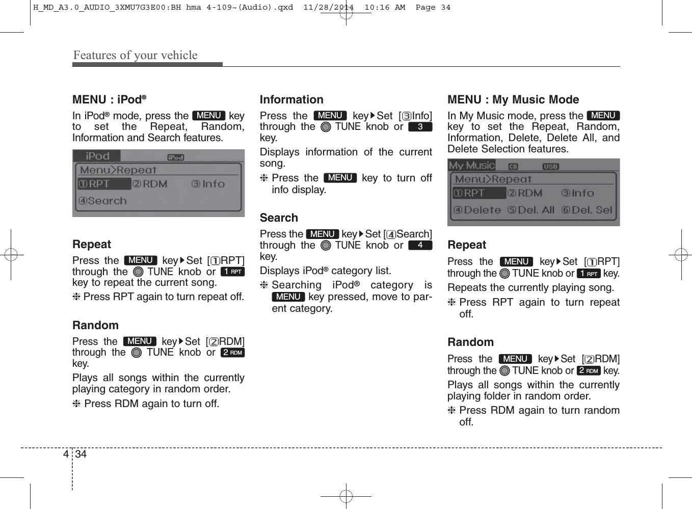 MENU : iPod®In iPod®mode, press the  keyto set the Repeat, Random,Information and Search features.RepeatPress the  key Set [ RPT]through the TUNEknob orkey to repeat the current song.❈ Press RPT again to turn repeat off.RandomPress the  key Set [ RDM]through the  TUNE knob orkey.Plays all songs within the currentlyplaying category in random order.❈Press RDM again to turn off.InformationPress the  key Set [ Info]through the TUNEknob orkey.Displays information of the currentsong.❈Press the  key to turn offinfo display.SearchPress the  key Set [ Search]through the TUNEknob orkey.Displays iPod®category list.❈Searching iPod®category iskey pressed, move to par-ent category.MENU : My Music ModeIn My Music mode, press thekey to set the Repeat, Random,Information, Delete, Delete All, andDelete Selection features.RepeatPress the  key Set [ RPT]through the  TUNE knob or  key.Repeats the currently playing song.❈Press RPT again to turn repeatoff.RandomPress the  key Set [ RDM]through the  TUNE knob or  key.Plays all songs within the currentlyplaying folder in random order.❈Press RDM again to turn randomoff.2 RDMMENU1 RPTMENUMENUMENU4MENUMENU3MENU2 RDMMENU1 RPTMENUMENU434Features of your vehicleH_MD_A3.0_AUDIO_3XMU7G3E00:BH hma 4-109~(Audio).qxd  11/28/2014  10:16 AM  Page 34