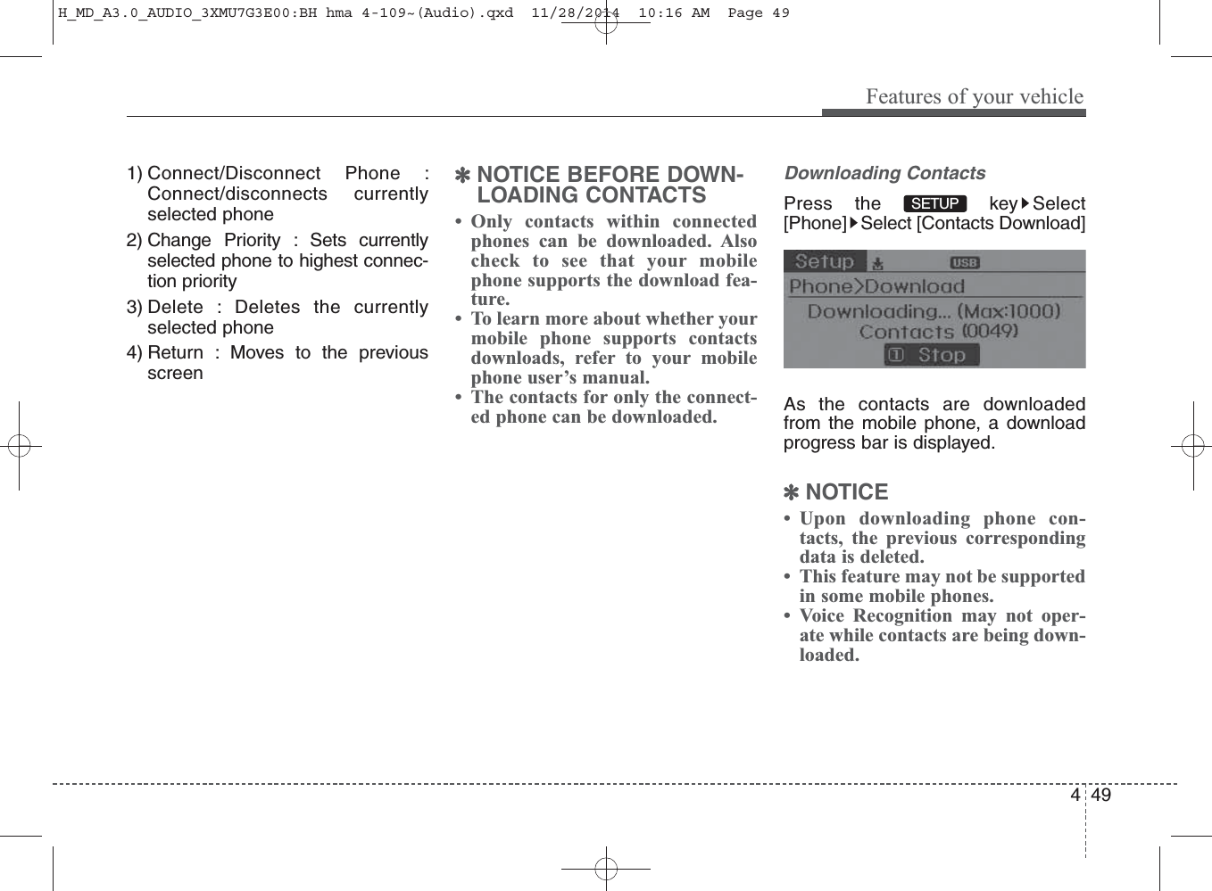 1) Connect/Disconnect Phone :Connect/disconnects currentlyselected phone2) Change Priority : Sets currentlyselected phone to highest connec-tion priority3) Delete : Deletes the currentlyselected phone4) Return : Moves to the previousscreen✽NOTICE BEFORE DOWN-LOADING CONTACTS • Only contacts within connectedphones can be downloaded. Alsocheck to see that your mobilephone supports the download fea-ture.• To learn more about whether yourmobile phone supports contactsdownloads, refer to your mobilephone user’s manual.• The contacts for only the connect-ed phone can be downloaded.Downloading ContactsPress the  key Select[Phone] Select [Contacts Download]As the contacts are downloadedfrom the mobile phone, a downloadprogress bar is displayed.✽NOTICE • Upon downloading phone con-tacts, the previous correspondingdata is deleted.• This feature may not be supportedin some mobile phones.• Voice Recognition may not oper-ate while contacts are being down-loaded.SETUP Features of your vehicle494H_MD_A3.0_AUDIO_3XMU7G3E00:BH hma 4-109~(Audio).qxd  11/28/2014  10:16 AM  Page 49