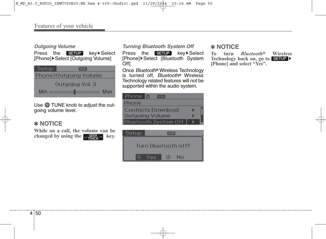 Outgoing VolumePress the  key Select[Phone] Select [Outgoing Volume]Use  TUNE knob to adjust the out-going volume level.✽NOTICE While on a call, the volume can bechanged by using the key.Turning Bluetooth System OffPress the  key Select[Phone] Select [Bluetooth SystemOff]Once Bluetooth®Wireless Technologyis turned off, Bluetooth®WirelessTechnology related features will not besupported within the audio system.✽NOTICE To turn Bluetooth®WirelessTechnology back on, go to[Phone] and select “Yes”.SETUP SEEKTRACKSETUP SETUP 450Features of your vehicleH_MD_A3.0_AUDIO_3XMU7G3E00:BH hma 4-109~(Audio).qxd  11/28/2014  10:16 AM  Page 50