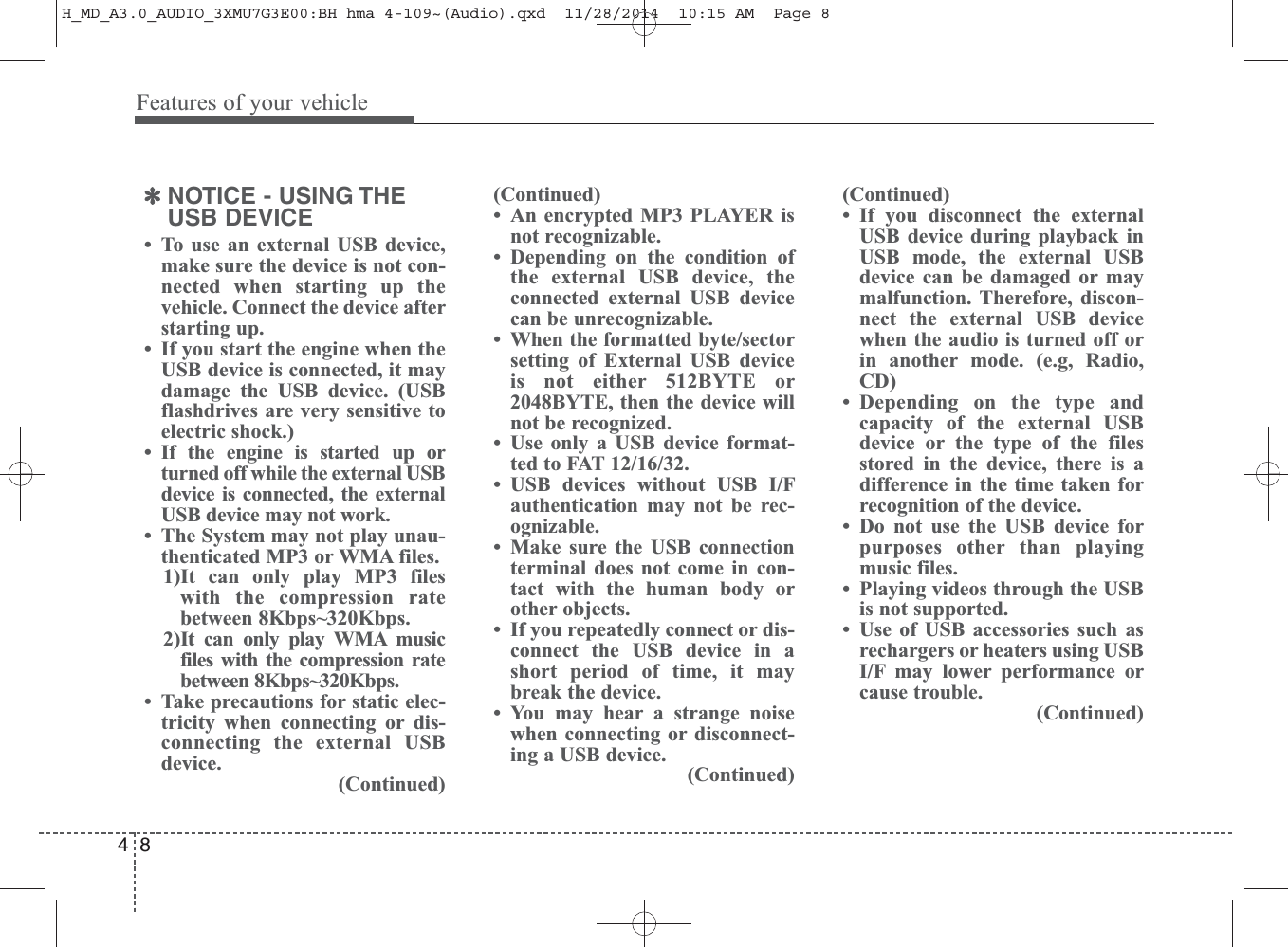 Features of your vehicle84✽NOTICE - USING THEUSB DEVICE• To use an external USB device,make sure the device is not con-nected when starting up thevehicle. Connect the device afterstarting up.• If you start the engine when theUSB device is connected, it maydamage the USB device. (USBflashdrives are very sensitive toelectric shock.)• If the engine is started up orturned off while the external USBdevice is connected, the externalUSB device may not work.• The System may not play unau-thenticated MP3 or WMA files.1)It can only play MP3 fileswith the compression ratebetween 8Kbps~320Kbps.2)It can only play WMA musicfiles with the compression ratebetween 8Kbps~320Kbps. • Take precautions for static elec-tricity when connecting or dis-connecting the external USBdevice.(Continued)(Continued)• An encrypted MP3 PLAYER isnot recognizable.• Depending on the condition ofthe external USB device, theconnected external USB devicecan be unrecognizable.• When the formatted byte/sectorsetting of External USB deviceis not either 512BYTE or2048BYTE, then the device willnot be recognized.• Use only a USB device format-ted to FAT 12/16/32.• USB devices without USB I/Fauthentication may not be rec-ognizable.• Make sure the USB connectionterminal does not come in con-tact with the human body orother objects.• If you repeatedly connect or dis-connect the USB device in ashort period of time, it maybreak the device.• You may hear a strange noisewhen connecting or disconnect-ing a USB device.(Continued)(Continued)• If you disconnect the externalUSB device during playback inUSB mode, the external USBdevice can be damaged or maymalfunction. Therefore, discon-nect the external USB devicewhen the audio is turned off orin another mode. (e.g, Radio,CD)• Depending on the type andcapacity of the external USBdevice or the type of the filesstored in the device, there is adifference in the time taken forrecognition of the device. • Do not use the USB device forpurposes other than playingmusic files.• Playing videos through the USBis not supported.• Use of USB accessories such asrechargers or heaters using USBI/F may lower performance orcause trouble.(Continued)H_MD_A3.0_AUDIO_3XMU7G3E00:BH hma 4-109~(Audio).qxd  11/28/2014  10:15 AM  Page 8