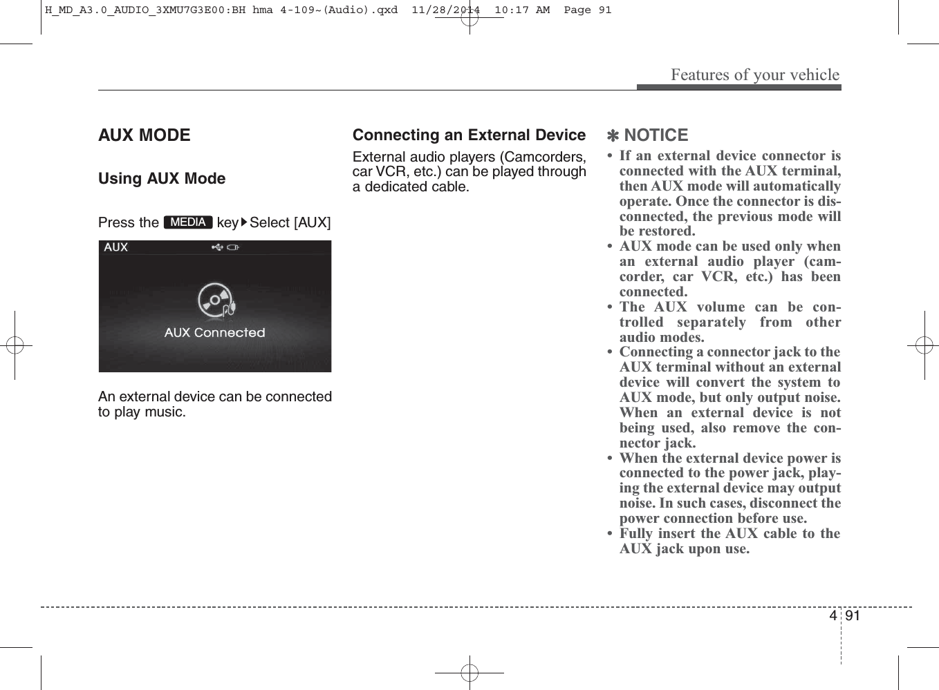 AUX MODE Using AUX ModePress the  key Select [AUX]An external device can be connectedto play music.Connecting an External DeviceExternal audio players (Camcorders,car VCR, etc.) can be played througha dedicated cable.✽NOTICE • If an external device connector isconnected with the AUX terminal,then AUX mode will automaticallyoperate. Once the connector is dis-connected, the previous mode willbe restored. • AUX mode can be used only whenan external audio player (cam-corder, car VCR, etc.) has beenconnected. • The AUX volume can be con-trolled separately from otheraudio modes.• Connecting a connector jack to theAUX terminal without an externaldevice will convert the system toAUX mode, but only output noise.When an external device is notbeing used, also remove the con-nector jack.• When the external device power isconnected to the power jack, play-ing the external device may outputnoise. In such cases, disconnect thepower connection before use.• Fully insert the AUX cable to theAUX jack upon use.MEDIAFeatures of your vehicle914 H_MD_A3.0_AUDIO_3XMU7G3E00:BH hma 4-109~(Audio).qxd  11/28/2014  10:17 AM  Page 91