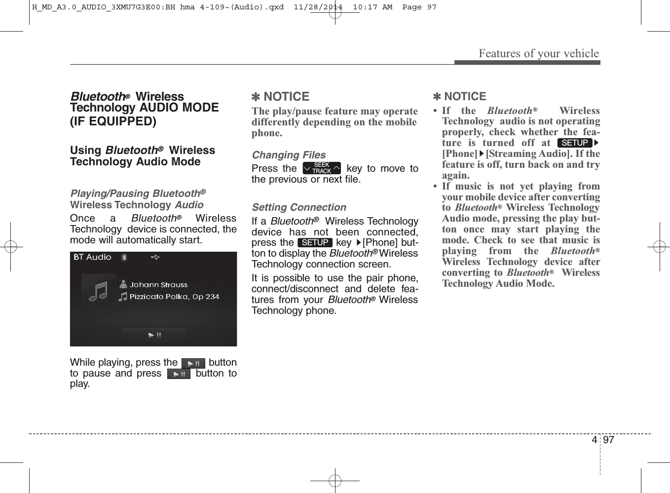 Bluetooth®WirelessTechnology AUDIO MODE(IF EQUIPPED)Using Bluetooth®WirelessTechnology Audio ModePlaying/Pausing Bluetooth®Wireless TechnologyAudioOnce a Bluetooth®WirelessTechnology  device is connected, themode will automatically start.While playing, press the  buttonto pause and press  button toplay.✽NOTICE The play/pause feature may operatedifferently depending on the mobilephone.Changing FilesPress the  key to move tothe previous or next file.Setting ConnectionIf a Bluetooth®Wireless Technologydevice has not been connected,press the  key  [Phone] but-ton to display the Bluetooth®WirelessTechnology connection screen.It is possible to use the pair phone,connect/disconnect and delete fea-tures from your Bluetooth®WirelessTechnology phone.✽NOTICE • If the Bluetooth®WirelessTechnology  audio is not operatingproperly, check whether the fea-ture is turned off at[Phone] [Streaming Audio]. If thefeature is off, turn back on and tryagain.• If music is not yet playing fromyour mobile device after convertingto  Bluetooth®Wireless TechnologyAudio mode, pressing the play but-ton once may start playing themode. Check to see that music isplaying from the Bluetooth®Wireless Technology device afterconverting to Bluetooth®WirelessTechnology Audio Mode.SETUP SETUP SEEKTRACKFeatures of your vehicle974 H_MD_A3.0_AUDIO_3XMU7G3E00:BH hma 4-109~(Audio).qxd  11/28/2014  10:17 AM  Page 97