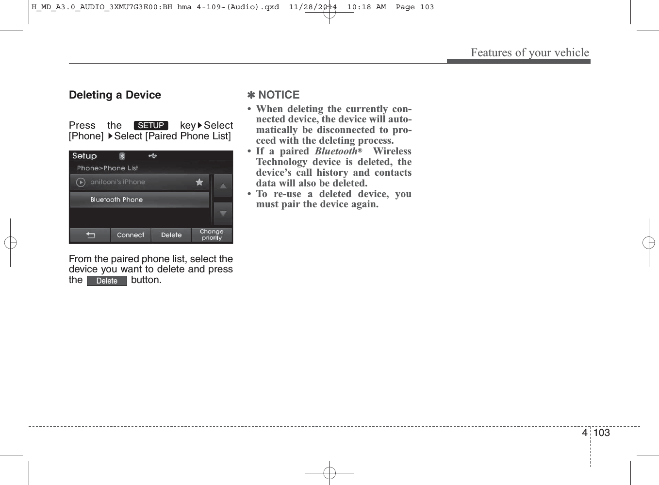 Deleting a DevicePress the  key Select[Phone]  Select [Paired Phone List]From the paired phone list, select thedevice you want to delete and pressthe button.✽NOTICE • When deleting the currently con-nected device, the device will auto-matically be disconnected to pro-ceed with the deleting process.• If a paired Bluetooth®WirelessTechnology device is deleted, thedevice’s call history and contactsdata will also be deleted.• To re-use a deleted device, youmust pair the device again.DeleteSETUP Features of your vehicle1034 H_MD_A3.0_AUDIO_3XMU7G3E00:BH hma 4-109~(Audio).qxd  11/28/2014  10:18 AM  Page 103