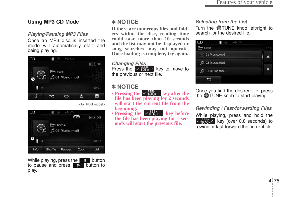 475Features of your vehicleUsing MP3 CD ModePlaying/Pausing MP3 FilesOnce an MP3 disc is inserted themode will automatically start andbeing playing.&lt;for RDS model&gt;While playing, press the  buttonto pause and press  button toplay.✽✽NOTICE If there are numerous files and fold-ers within the disc, reading timecould take more than 10 secondsand the list may not be displayed orsong searches may not operate.Once loading is complete, try again.Changing FilesPress the  key to move tothe previous or next file.✽✽NOTICE • Pressing the  key after thefile has been playing for 2 secondswill start the current file from thebeginning.• Pressing the  key beforethe file has been playing for 1 sec-onds will start the previous file.Selecting from the ListTurn the  TUNE knob left/right tosearch for the desired file.Once you find the desired file, pressthe  TUNE knob to start playing.Rewinding / Fast-forwarding FilesWhile playing, press and hold thekey (over 0.8 seconds) torewind or fast-forward the current file.SEEKTRACKSEEKTRACKSEEKTRACKSEEKTRACK