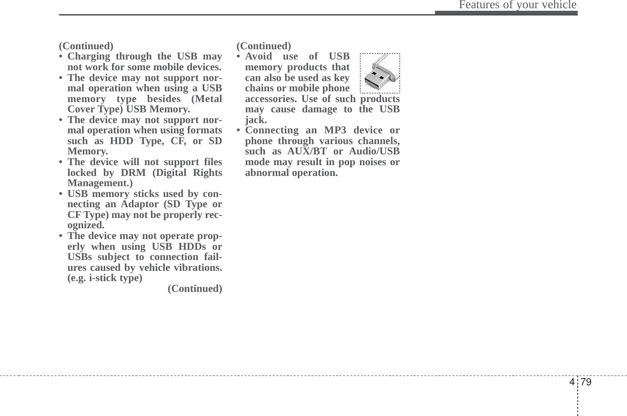 479Features of your vehicle(Continued)• Charging through the USB maynot work for some mobile devices.• The device may not support nor-mal operation when using a USBmemory type besides (MetalCover Type) USB Memory.• The device may not support nor-mal operation when using formatssuch as HDD Type, CF, or SDMemory.• The device will not support fileslocked by DRM (Digital RightsManagement.)• USB memory sticks used by con-necting an Adaptor (SD Type orCF Type) may not be properly rec-ognized.• The device may not operate prop-erly when using USB HDDs orUSBs subject to connection fail-ures caused by vehicle vibrations.(e.g. i-stick type) (Continued)(Continued)• Avoid use of USBmemory products thatcan also be used as keychains or mobile phoneaccessories. Use of such productsmay cause damage to the USBjack.• Connecting an MP3 device orphone through various channels,such as AUX/BT or Audio/USBmode may result in pop noises orabnormal operation.