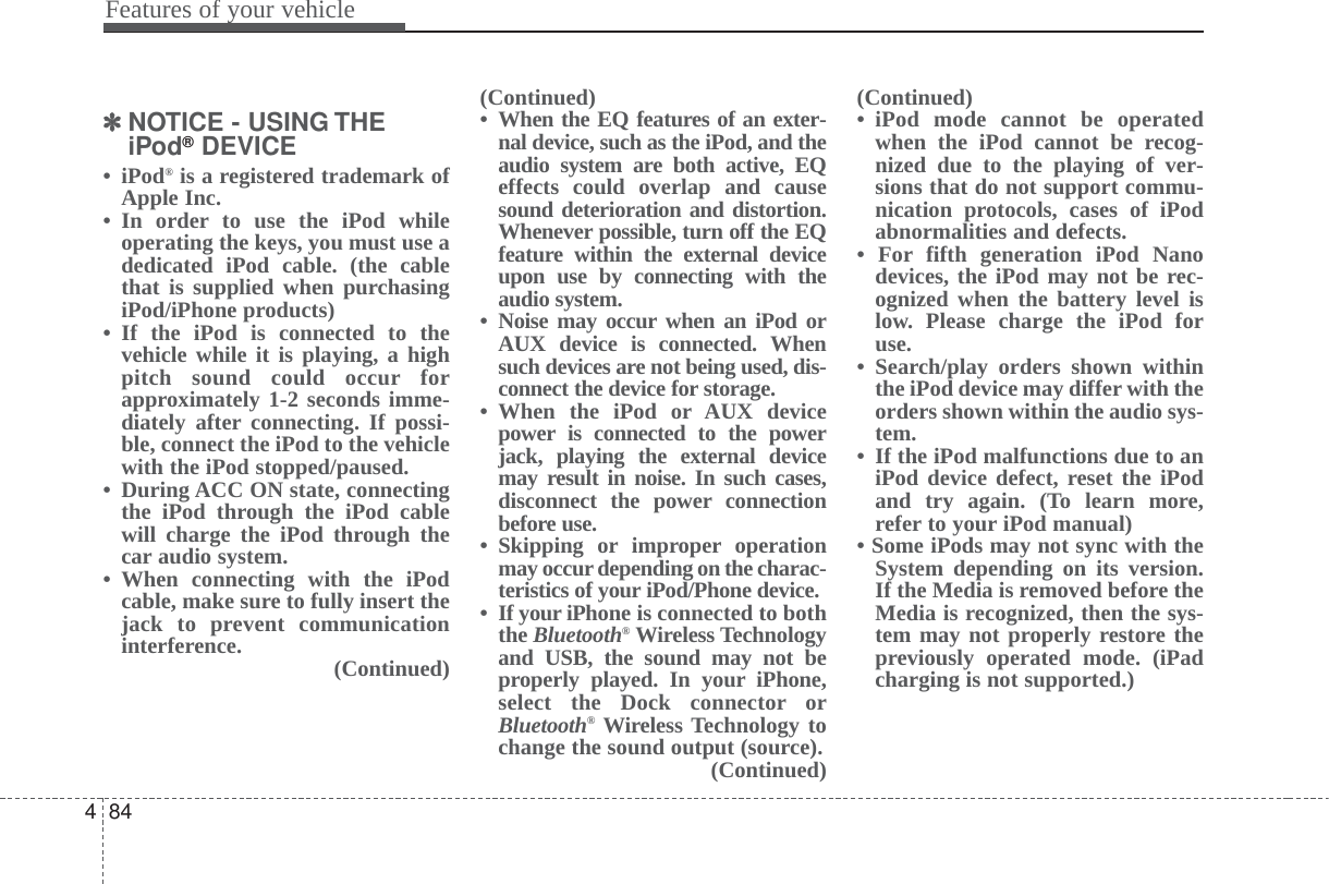 Features of your vehicle844✽✽NOTICE - USING THEiPod®DEVICE• iPod®is a registered trademark ofApple Inc.• In order to use the iPod whileoperating the keys, you must use adedicated iPod cable. (the cablethat is supplied when purchasingiPod/iPhone products)• If the iPod is connected to thevehicle while it is playing, a highpitch sound could occur forapproximately 1-2 seconds imme-diately after connecting. If possi-ble, connect the iPod to the vehiclewith the iPod stopped/paused.• During ACC ON state, connectingthe iPod through the iPod cablewill charge the iPod through thecar audio system.• When connecting with the iPodcable, make sure to fully insert thejack to prevent communicationinterference. (Continued)(Continued)• When the EQ features of an exter-nal device, such as the iPod, and theaudio system are both active, EQeffects could overlap and causesound deterioration and distortion.Whenever possible, turn off the EQfeature within the external deviceupon use by connecting with theaudio system.• Noise may occur when an iPod orAUX device is connected. Whensuch devices are not being used, dis-connect the device for storage.• When the iPod or AUX devicepower is connected to the powerjack, playing the external devicemay result in noise. In such cases,disconnect the power connectionbefore use.• Skipping or improper operationmay occur depending on the charac-teristics of your iPod/Phone device.• If your iPhone is connected to boththe Bluetooth®Wireless Technologyand USB, the sound may not beproperly played. In your iPhone,select the Dock connector orBluetooth®Wireless Technology tochange the sound output (source).(Continued)(Continued)• iPod mode cannot be operatedwhen the iPod cannot be recog-nized due to the playing of ver-sions that do not support commu-nication protocols, cases of iPodabnormalities and defects. • For fifth generation iPod Nanodevices, the iPod may not be rec-ognized when the battery level islow. Please charge the iPod foruse. • Search/play orders shown withinthe iPod device may differ with theorders shown within the audio sys-tem.• If the iPod malfunctions due to aniPod device defect, reset the iPodand try again. (To learn more,refer to your iPod manual)• Some iPods may not sync with theSystem depending on its version.If the Media is removed before theMedia is recognized, then the sys-tem may not properly restore thepreviously operated mode. (iPadcharging is not supported.)
