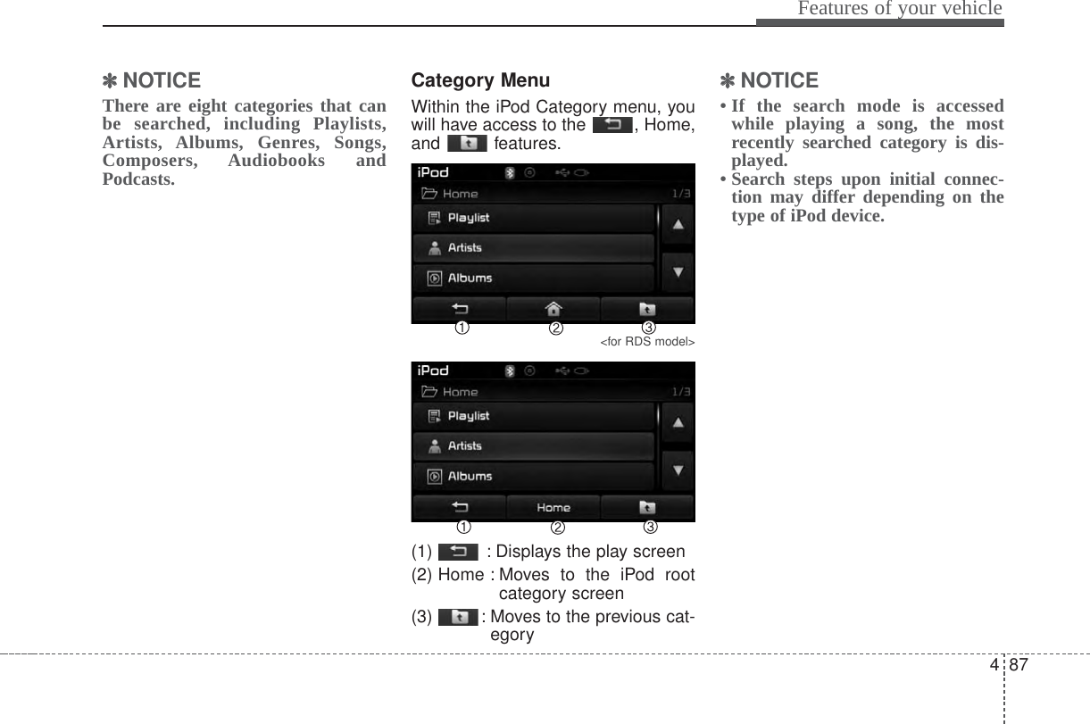 487Features of your vehicle✽✽NOTICE There are eight categories that canbe searched, including Playlists,Artists, Albums, Genres, Songs,Composers, Audiobooks andPodcasts.Category MenuWithin the iPod Category menu, youwill have access to the  , Home,and features.&lt;for RDS model&gt;(1)  : Displays the play screen(2) Home : Moves to the iPod rootcategory screen(3)  : Moves to the previous cat-egory✽✽NOTICE • If the search mode is accessedwhile playing a song, the mostrecently searched category is dis-played.• Search steps upon initial connec-tion may differ depending on thetype of iPod device.