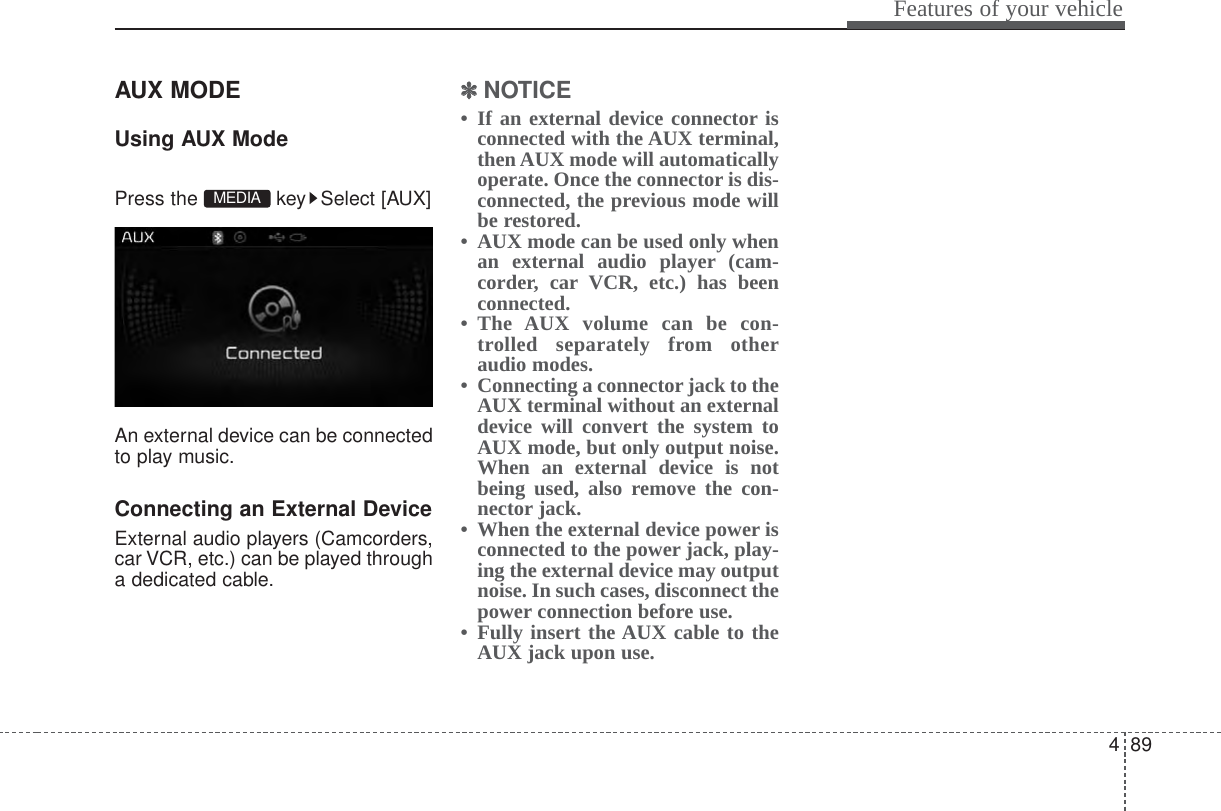 489Features of your vehicleAUX MODE Using AUX ModePress the  key Select [AUX]An external device can be connectedto play music.Connecting an External DeviceExternal audio players (Camcorders,car VCR, etc.) can be played througha dedicated cable.✽✽NOTICE • If an external device connector isconnected with the AUX terminal,then AUX mode will automaticallyoperate. Once the connector is dis-connected, the previous mode willbe restored. • AUX mode can be used only whenan external audio player (cam-corder, car VCR, etc.) has beenconnected. • The AUX volume can be con-trolled separately from otheraudio modes.• Connecting a connector jack to theAUX terminal without an externaldevice will convert the system toAUX mode, but only output noise.When an external device is notbeing used, also remove the con-nector jack.• When the external device power isconnected to the power jack, play-ing the external device may outputnoise. In such cases, disconnect thepower connection before use.• Fully insert the AUX cable to theAUX jack upon use.MEDIA