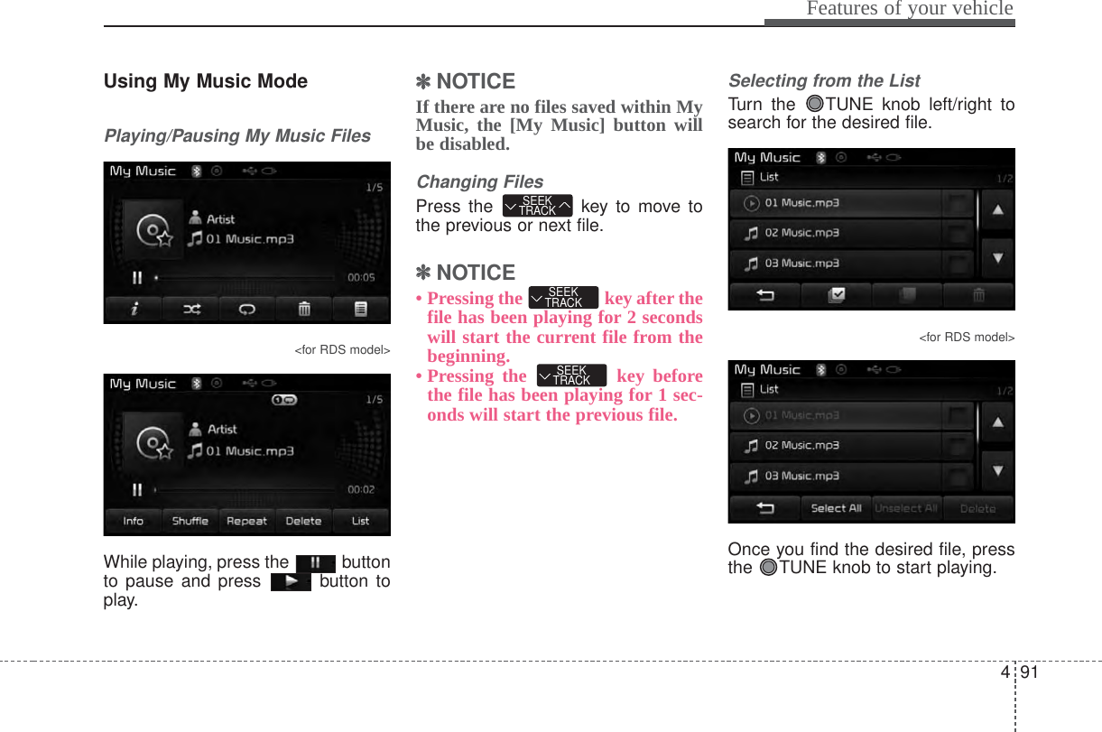 491Features of your vehicleUsing My Music ModePlaying/Pausing My Music Files&lt;for RDS model&gt;While playing, press the  buttonto pause and press  button toplay.✽✽NOTICE If there are no files saved within MyMusic, the [My Music] button willbe disabled.Changing FilesPress the  key to move tothe previous or next file.✽✽NOTICE • Pressing the  key after thefile has been playing for 2 secondswill start the current file from thebeginning.• Pressing the  key beforethe file has been playing for 1 sec-onds will start the previous file.Selecting from the ListTurn the  TUNE knob left/right tosearch for the desired file.&lt;for RDS model&gt;Once you find the desired file, pressthe  TUNE knob to start playing.SEEKTRACKSEEKTRACKSEEKTRACK