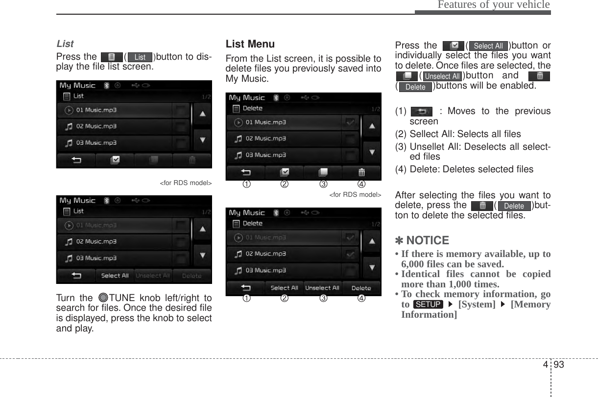 493Features of your vehicleListPress the  ( )button to dis-play the file list screen.&lt;for RDS model&gt;Turn the  TUNE knob left/right tosearch for files. Once the desired fileis displayed, press the knob to selectand play.List MenuFrom the List screen, it is possible todelete files you previously saved intoMy Music.&lt;for RDS model&gt;Press the  ( )button orindividually select the files you wantto delete. Once files are selected, the( )button and ( )buttons will be enabled.(1)  : Moves to the previousscreen(2) Sellect All: Selects all files(3) Unsellet All: Deselects all select-ed files(4) Delete: Deletes selected filesAfter selecting the files you want todelete, press the  ( )but-ton to delete the selected files.✽✽NOTICE • If there is memory available, up to6,000 files can be saved.• Identical files cannot be copiedmore than 1,000 times.• To check memory information, goto [System] [MemoryInformation]SETUP DeleteDeleteUnselect AllSelect AllList