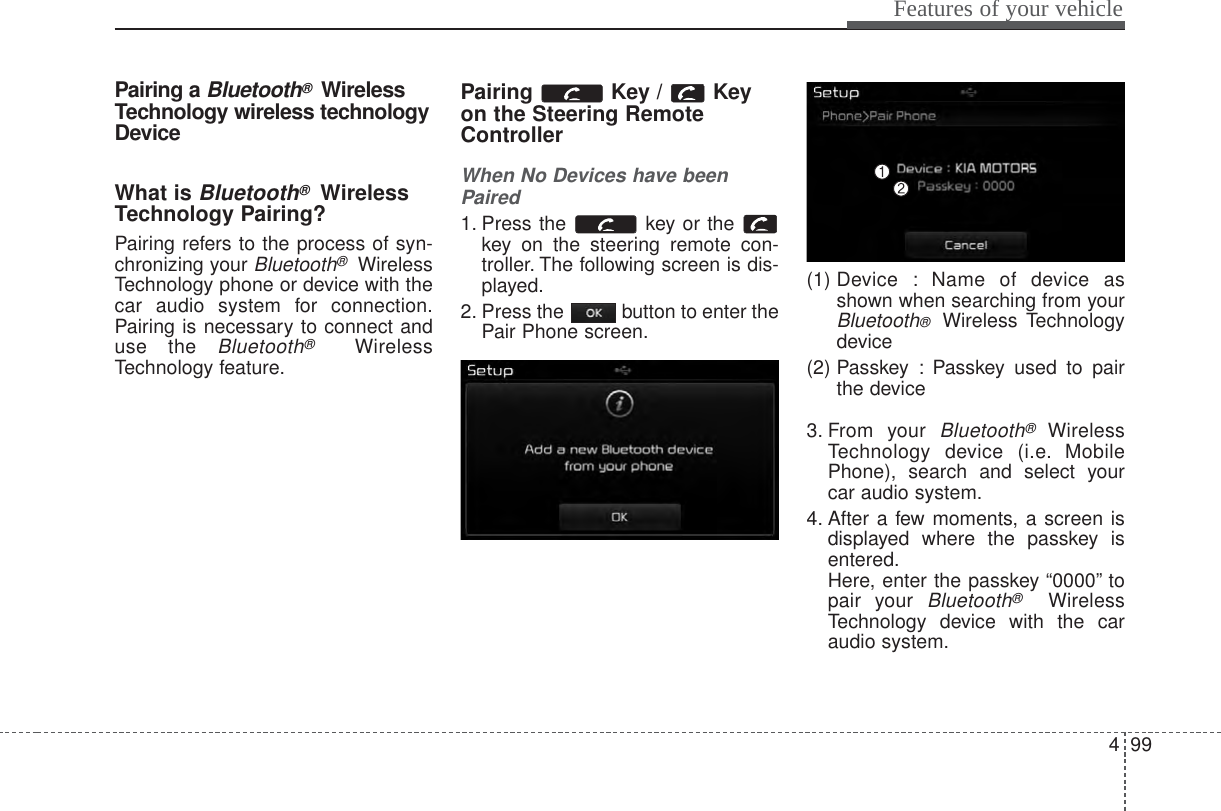 499Features of your vehiclePairing a Bluetooth®WirelessTechnology wireless technologyDeviceWhat is Bluetooth®WirelessTechnology Pairing?Pairing refers to the process of syn-chronizing your Bluetooth®WirelessTechnology phone or device with thecar audio system for connection.Pairing is necessary to connect anduse the Bluetooth®WirelessTechnology feature.Pairing Key / Keyon the Steering RemoteControllerWhen No Devices have beenPaired1. Press the  key or the key on the steering remote con-troller. The following screen is dis-played.2. Press the  button to enter thePair Phone screen.(1) Device : Name of device asshown when searching from yourBluetooth®  Wireless Technologydevice(2) Passkey : Passkey used to pairthe device3. From your Bluetooth®WirelessTechnology device (i.e. MobilePhone), search and select yourcar audio system.4. After a few moments, a screen isdisplayed where the passkey isentered.Here, enter the passkey “0000” topair your Bluetooth®WirelessTechnology device with the caraudio system.